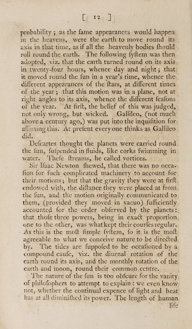 probability ; as the fame appearances would happen in the heavens, were the earth to move round its axis in that time, as if all the heavenly bodies fliould roll round the earth. The following fyftem was then adopted, viz. that the earth turned round on its axis in twenty-four hours, whence day and night; that it moved round the fun in a year’s time, whence the different appearances of the ftars, at different times of the year ; that this motion was in a plane, not at right angles to its axis, whence the different feafons of the year. At firft, the belief of this was judged, not only wrong, but wicked. Gallileo, (not much above a century ago,) was put into the inquifition for aflbrtingthis. At prefent everyone thinks as Gallileo did. Defcartes thought the planets were carried round the fun, fufpended in fluids, like corks fwimming in water. Thefe ftreams, he called vortices. Sir Ifaac Newton fhewed, that there was no occa- lion for fuch complicated machinery to account for their motions; but that the gravity they were at firft endowed with, the diftance they were placed at from the fun, and the motion originally communicated to them, (provided they moved in vacuo) fufficiently accounted for the order obferved by the planets: that thofe three powers, being in exadt proportion one to the other, was what kept their courfes regular. As this is the moft fimple fyftem, fo it is the mod agreeable to what we conceive nature to be diredted by. The tides are fuppofpd to be occafioned by a compound caufe, viz. the diurnal rotation of the earth round its axis, and the monthly rotation of the earth and moon, round their common centre. The nature of the fun is too obfcure for the vanity of philofopliers to attempt to explain : we even know not, whether the continual expence of light and heat has at all diminifhcd its power. The length of human life