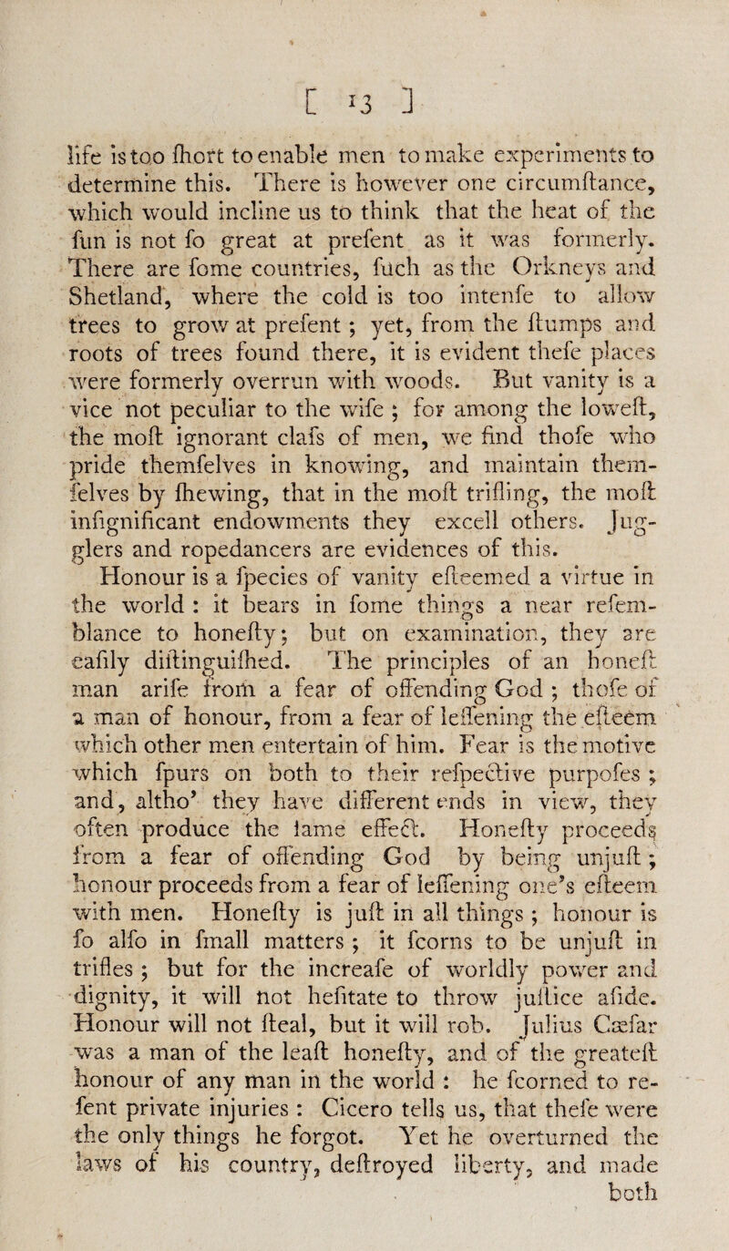 life is too fhort to enable men to make experiments to determine this. There is however one circumflanee, which would incline us to think that the heat of the fun is not fo great at prefent as it was formerly. There are feme countries, fuch as the Orkneys and Shetland, where the cold is too intenfe to allow trees to grow at prefent; yet, from the flumps and roots of trees found there, it is evident thefe places were formerly overrun with woods. But vanity is a vice not peculiar to the wife ; for among the loweft, the mod ignorant clafs of men, we find thofe who pride themfelves in knowing, and maintain them- felves by fhewing, that in the moft trifling, the moil infignificant endowments they excell others. Jug¬ glers and ropedancers are evidences of this. Honour is a fpecies of vanity efleemed a virtue in the world : it bears in fome things a near refem- blance to honefty; but on examination, they are eafily diflinguifhed. The principles of an honefl man arife from a fear of offending God ; thofe of u man of honour, from a fear of leffening the efieem which other men entertain of him. Fear is the motive which fpurs on both to their refpeclive purpofes ; and , altho’ they have different ends in view, they often produce the lame effect. Honefty proceeds from a fear of offending God by being unjufl:; honour proceeds from a fear of leffening one’s efieem with men. Honefty is juft in all things ; honour is fo alfo in fmall matters ; it fcorns to be unjufl in trifles ; but for the increafe of worldly power and dignity, it will not hefitate to throw juilice afide. Honour will not fleal, but it will rob. Julius C as far was a man of the leaft honefty, and of the greatefl honour of any man in the world : he fcorne'd to re¬ fen t private injuries : Cicero telff us, that thefe were the only things he forgot. Yet he overturned the laws ol his country, deftroyed liberty, and made both