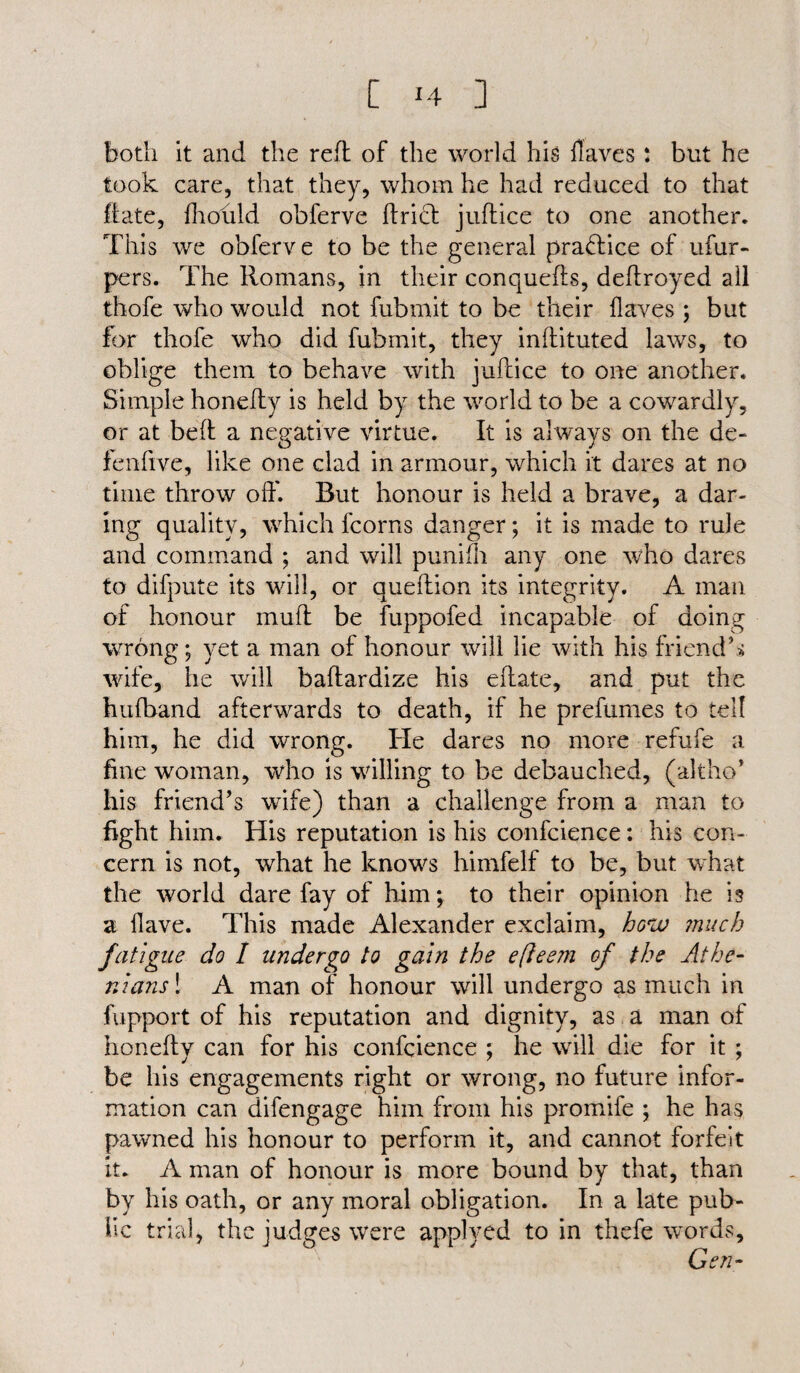 both it and the reft of the world his Haves: but he took care, that they, whom he had reduced to that ft ate, fhould obferve ftrict juftice to one another. This we obferve to be the general practice of ufur- pcrs. The Romans, in their conquefts, deftroyed all thole who would not fubmit to be their Haves ; but for thofe who did fubmit, they inftituted laws, to oblige them to behave with juftice to one another. Simple honefty is held by the world to be a cowardly, or at belt a negative virtue. It is always on the de- fenfive, like one clad in armour, which it dares at no time throw oft'. But honour is held a brave, a dar¬ ing quality, which fcorns danger; it is made to rule and command ; and will punifti any one who dares to difpute its will, or queftion its integrity. A man of honour muff be fuppofed incapable of doing wrong; yet a man of honour will lie with his friend’s wife, he will baftardize his eftate, and put the hulband afterwards to death, if he prefumes to tell him, he did wrong. He dares no more refufe a fine woman, who is willing to be debauched, (altho* his friend’s wife) than a challenge from a man to fight him. His reputation is his confcience: his con¬ cern is not, what he knows himfelf to be, but what the world dare fay of him; to their opinion he is a Have. This made Alexander exclaim, how much fatigue do I undergo to gain the efleem of the Athe¬ nians ! A man of honour will undergo as much in fupport of his reputation and dignity, as a man of honefty can for his confcience ; he will die for it ; be his engagements right or wrong, no future infor¬ mation can difengage him from his promife ; he has pawned his honour to perform it, and cannot forfeit it. A man of honour is more bound by that, than by his oath, or any moral obligation. In a late pub¬ lic trial, the judges were applyed to in thefe words, Gen-