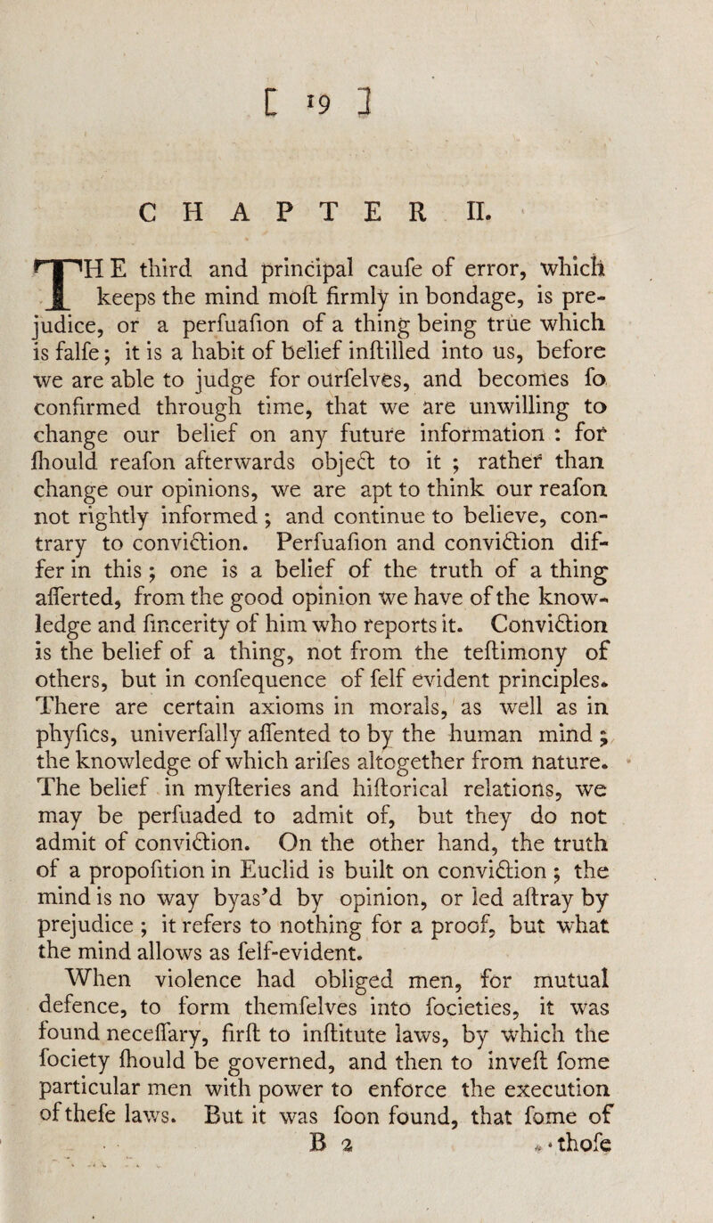 £ *9 3 CHAPTER II. TH E third and principal caufe of error, “which keeps the mind moft firmly in bondage, is pre¬ judice, or a perfuafion of a thing being true which is falfe; it is a habit of belief inflilled into us, before we are able to judge for oitrfelvOs, and becomes fo confirmed through time, that we are unwilling to change our belief on any future information : for fliould reafon afterwards object to it ; rather than change our opinions, we are apt to think our reafon not rightly informed ; and continue to believe, con¬ trary to conviction. Perfuafion and conviction dif¬ fer in this ; one is a belief of the truth of a thing afferted, from the good opinion we have of the know¬ ledge and fmcerity of him who reports it. Conviction is the belief of a thing, not from the teflimony of others, but in confequence of felf evident principles* There are certain axioms in morals, as wrell as in phyfics, univerfally affented to by the human mind ; the knowledge of which arifes altogether from nature. The belief in myfteries and hiftorical relations, we may be perfuaded to admit of, but they do not admit of conviction. On the other hand, the truth of a propofition in Euclid is built on conviction ; the mind is no way byas’d by opinion, or led affray by prejudice ; it refers to nothing for a proof, but what the mind allows as felf-evident. When violence had obliged men, for mutual defence, to form themfelves into focieties, it was found necelfary, firft to inftitute laws, by which the fociety fhould be governed, and then to invefl fome particular men with power to enforce the execution ofthefe laws. But it was foon found, that fome of B 3 * ♦ thofe