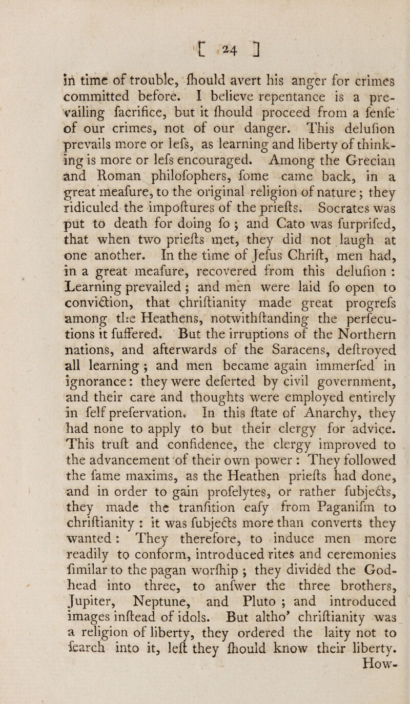 in time of trouble, fhould avert his anger for crimes committed before. I believe repentance is a pre¬ vailing facrifice, but it fhould proceed from a fenfe of our crimes, not of our danger. This deluhon prevails more or lefs, as learning and liberty of think¬ ing is more or lefs encouraged. Among the Grecian and Roman philofophers, fome came back, in a great meafure, to the original religion of nature; they ridiculed the impoftures of the priefts. Socrates was put to death for doing fo ; and Cato was furprifed, that when two priefts met, they did not laugh at one another. In the time of Jefus Chrift, men had, in a great meafure, recovered from this deluhon : Learning prevailed ; and men were laid fo open to convi&ion, that chriftianity made great progrefs among the Heathens, notwithftanding the persecu¬ tions it fuffered. But the irruptions of the Northern nations, and afterwards of the Saracens, deftroyed all learning ; and men became again immerfed in ignorance: they were deferted by civil government, and their care and thoughts were employed entirely in felf prefervatiom In this ftate of Anarchy, they had none to apply to but their clergy for advice. This truft and confidence, the clergy improved to the advancement of their own power : They followed the fame maxims, as the Heathen priefts had done, and in order to gain profelytes, or rather fubjefts, they made the tranfttion eafy from Paganifm to chriftianity : it was fubjedls more than converts they wanted: They therefore, to induce men more readily to conform, introduced rites and ceremonies fimilar to the pagan worfhip ; they divided the God¬ head into three, to anfwer the three brothers, Jupiter, Neptune, and Pluto ; and introduced images inftead of idols. But altho’ chriftianity was a religion of liberty, they ordered the laity not to fearch into it, left they fhould know their liberty. How-