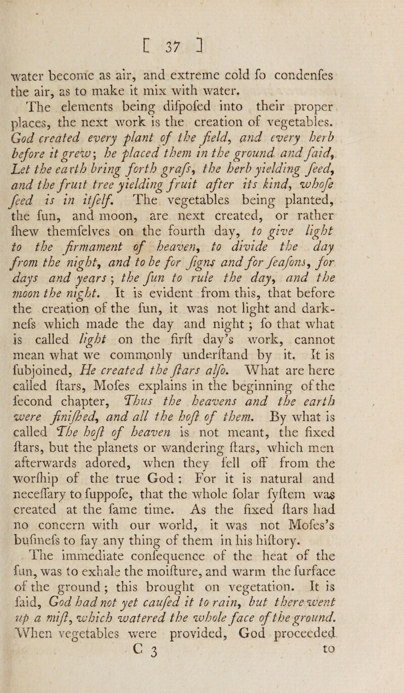 V C 37 ] water become as air, and extreme cold fo condenfes the air, as to make it mix with water. The elements being difpofed into their proper places, the next work is the creation of vegetables. God created every plant of the field, and every herb before it grekv\ he placed them in the ground and faid., Let the earth bring forth grafis, the herb yielding feed, and the fruit tree yielding fruit after its kind, whofe feed is in itfelfi The vegetables being planted, the fun, and moon, are next created, or rather fhew themfelves on the fourth day, to give light to the firmament of heaven, to divide the day from the night, and to be for figns and for feafons, for days and years ; the fun to rule the day, and the moon the night. It is evident from this, that before the creation of the fun, it was not light and dark- nefs which made the day and night ; fo that what is called light on the firft day’s work, cannot mean what we comirtonly underhand by it. It is fubjoined, He created the fitars alfio. What are here called ftars, Mofes explains in the beginning of the fecond chapter, Thus the heavens and the earth were finifhed, and all the hofl of them. By what is called The hofl of heaven is not meant, the fixed ftars, but the planets or wandering ftars, which men afterwards adored, when they fell off from the worfhip of the true God ; For it is natural and neceffary to fuppofe, that the whole folar fyftem was created at the fame time. As the fixed ftars had no concern with our world, it was not Mofes’s bufmefs to fay any thing of them in his hiftory. The immediate confequence of the heat of the fun, was to exhale the moifture, and warm the furface of the ground; this brought on vegetation. It is faid, God had not yet caufed it to rain, but there went up a mijl, which watered the whole face of the ground. When vegetables w'ere provided, God proceeded