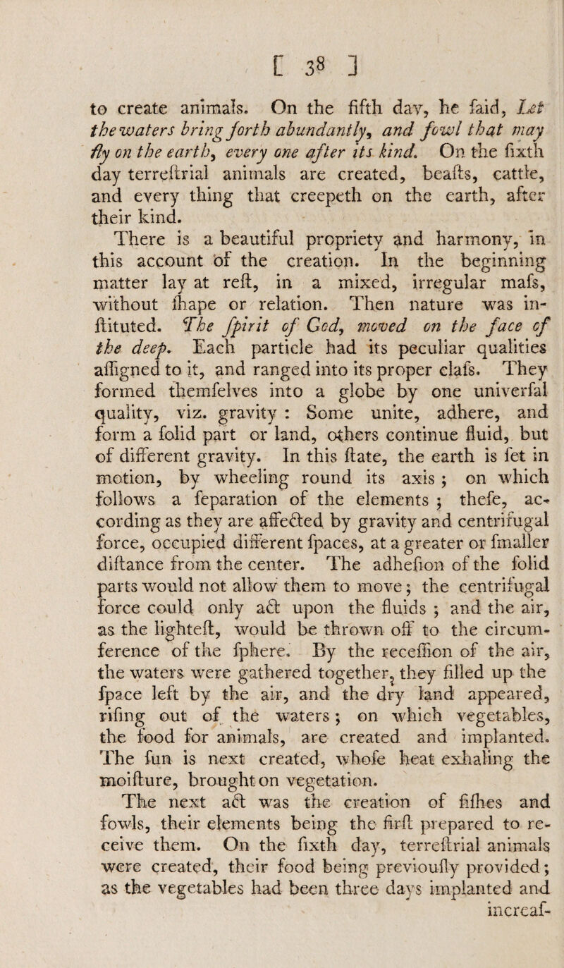 [ 3§ ] to create animals. On the fifth day, he faid, Let the waters bring forth abundantly, and fowl that may fly on the earth, every one after its kind. On the fixth day terreftrial animals are created, beafts, cattle, and every thing that creepeth on the earth, after their kind. There is a beautiful propriety and harmony, in this account of the creation. In the beginning matter lay at reft, in a mixed, irregular mafs, without ihape or relation. Then nature was in- ftituted. The fpirit of God, moved on the face of the deep. Each particle had its peculiar qualities afligned to it, and ranged into its proper clafs. They formed themfelves into a globe by one univerfal quality, viz. gravity : Some unite, adhere, and form a folid part or land, others continue fluid, but of different gravity. In this ftate, the earth is fet in motion, by wheeling round its axis ; on which follows a feparation of the elements ; thefe, ac- cording as they are affeded by gravity and centrifugal force, occupied different fpaces, at a greater or fmaller diftance from the center. The adhefion of the folid parts would not allow them to move; the centrifugal force could only ad upon the fluids ; and the air, as the lighteft, would be thrown off to the circum¬ ference of the fphere. By the receffion of the air, the waters were gathered together, they filled up the fpace left by the air, and the dry land appeared, riftng out of the waters; on which vegetables, the food for animals, are created and implanted. The fun is next created, whofe heat exhaling the moifture, brought on vegetation. The next ad was the creation of fiflies and fowls, their elements being the firft prepared to re¬ ceive them. On the fixth day, terreftrial animals were created, their food being previously provided; as the vegetables had been three days implanted and incrcaf-