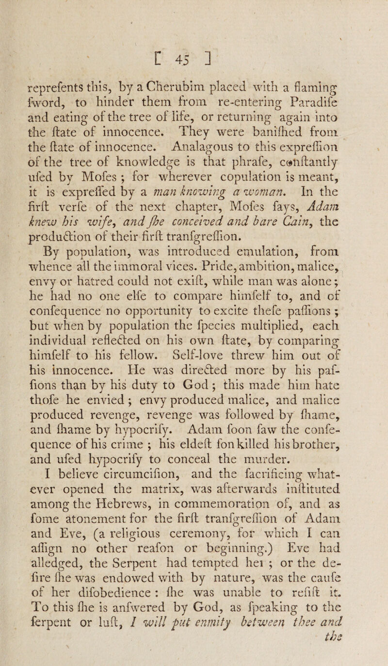 reprefents this, by a Cherubim placed with a flaming fword, to hinder them from re-entering Paradife and eating of the tree of life, or returning again into the Hate of innocence. They were banifhed from the date of innocence. Analagous to this expreflion of the tree of knowledge is that phrafe, conflantly ufed by Mofes ; for wdierever copulation is meant, it is expreiied by a man knowing a woman. In the fird verfe of the next chapter, Mofes fays, Adam knew his wife, and floe conceived and hare Cain, the production of their fird tranfgredion. By population, was introduced emulation, from whence all the immoral vices. Pride, ambition, malice, envy or hatred could not exift, while man was alone; he had no one elfe to compare himfelf to, and of confequence no opportunity to excite thefe paffions; but when by population the fpecies multiplied, each individual reflected on his own date, by comparing himfelf to his fellow. Self-love threw him out of his innocence. He wTas directed more by his paf¬ fions than by his duty to God ; this made him hate thofe he envied ; envy produced malice, and malice produced revenge, revenge was followed by frame, and lhame by hypocrify. Adam foon faw the confe¬ quence of his crime ; his elded fon killed his brother, and ufed hypocrify to conceal the murder. I believe circumcifion, and the facridcing what¬ ever opened the matrix, was afterwards indituted among the Hebrews, in commemoration of, and as fome atonement for the fird tranfgredion of Adam and Eve, (a religious ceremony, for which I can adign no other reafon or beginning.) Eve had alledged, the Serpent had tempted her; or the de¬ fire die was endowed with by nature, was the caufe of her difobedience : die was unable to red ft it. To this die is anfwered by God, as fpeaking to the ferpent or luft, 1 will put enmity between thee and