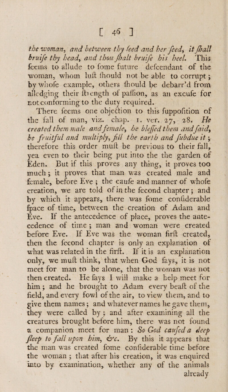 [ 4<S ] the woman, and between thy feed and, her feed, it fhall hruife thy head, and thou /halt bruife his heel. This feems to allude to fome future defcendant of the woman, whom lull fhould not be able to corrupt \ by whole example, others Ihould be debarred from ailcdging their If length of padl on, as an excufe for not conforming to the duty required. There feems one objection to this fuppofition of the fall of man, viz. chap. i. ver. 27, 28. He created them male andfemale, he blefed them aridfaid> he fruitful and multiply, fill the earth and fubdue it , therefore this order mud be previous to their fall, yea even to their being put into the the garden of Eden. But if this proves any thing, it proves too much ; it proves that man was created male and female, before Eve ; the caufe and manner of whofe creation, we are told of in the fecond chapter ; and by which it appears, there was fome confiderable fpace of time, between the creation of Adam and Eve. If the antecedence of place, proves the ante¬ cedence of time ; man and woman were created before Eve. If Eve was the woman firfh created, then the fecond chapter is only an explanation of what was related in the hrd. If it is an explanation only, we mull think, that when God fays, it is not meet for man to be alone, that the woman was not then created. He fays I will make a help meet for him ; and he brought to Adam every bead of the field, and every fowl of the air, to view them, and to give them names; and whatever names he gave them, they were called by ; and after examining all the creatures brought before him, there was not found a companion meet for man : So God caufed a deep fleep to fall upon him, drr. By this it appears that the man was created fome confiderable time before the woman ; that after his creation, it was enquired into by examination, whether any of the animals already