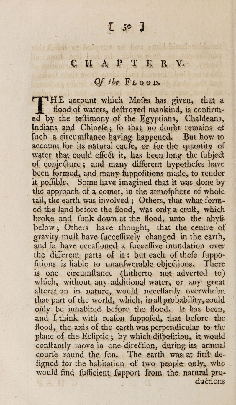 CHAPTER V- Of the Flood. THE account which Mofes has given, that a flood of waters, deftroyed mankind, is confirm¬ ed by the teftimony of the Egyptians, Chaldeans, Indians and Chinefe; fo that no doubt remains of fuch a circumftance having happened. But how to account for its natural caufe, or for the quantity of water that could effect it, has been long the fubjeCt of conjecture; and many different hypothefes have been formed, and many fuppofitions made, to render it poffible. Some have imagined that it was done by the approach of a comet, in the atmofphere of whofe tail, the earth was involved ; Others, that what form¬ ed the land before the flood, was only a cruft, which broke and funk down at the flood, unto the abyfs below; Others have thought, that the centre of gravity mull have fuccefiively changed in the earth, and fo have occafioned a fucceflive inundation over the different parts of it: but each of thefe fuppo¬ fitions is liable to unanfwerable objections. There is one circumftance (hitherto not adverted to) which, without any additional water, or any great alteration in nature, would neceffarily overwhelm that part of the world, which, in all probability, could only be inhabited before the flood. It has been, and I think with reafon fuppofed, that before the flood, the axis of the earth was perpendicular to the plane of the Ecliptic ; by which difpofition, it would conftantly move in one direction, during its annual courfe round, the fun. The earth was at firft de- figned for the habitation of two people only, who would find fufHcient fupport from the natural pro¬ ductions