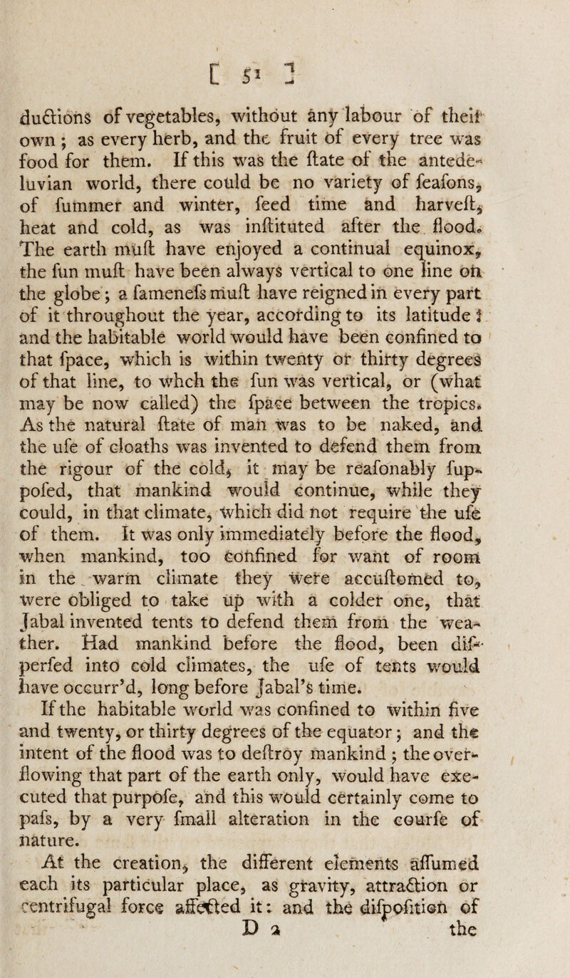 c s5 : duftions of vegetables, without any labour of tlieii own ; as every herb, and the fruit of every tree was food for them. If this was the ftate of the antede- luvian world, there could be no variety of feafons, of fummer and winter, feed time and harveft* heat and cold, as was inftituted after the flood* The earth muft have enjoyed a continual equinox, the fun muft have been always vertical to one line oil the globe; a famenefs mull have reigned in every part of it throughout the year, according to its latitude f and the habitable world would have been confined to that fpace, wdiich is within twenty or thirty degrees of that line, to whch the fun was vertical, or (what may be now called) the fpace between the tropics* As the natural ftate of man was to be naked, and the ufe of deaths was invented to defend them from the rigour of the cold* it may be reafonably fup- pofed, that mankind would continue, while they could, in that climate, which did not require the ufe of them. It was only immediately before the flood, when mankind, too Confined for want of room in the. warm climate they were accuftomed to. Were obliged to take up with a colder one, that Tabal invented tents to defend them from the wea^ ther. Had mankind before the flood, been dip- perfed into cold climates, the ufe of tents would have occurr’d, long before labal’s time. If the habitable world was confined to within five and twenty, or thirty degrees of the equator; and the intent of the flood was to deftroy mankind ; the over¬ flowing that part of the earth only, would have exe¬ cuted that purpofe, and this would certainly come to pafs, by a very (mail alteration in the courfc of nature. At the creation, the different elements affumed each its particular place, as gravity, attraction or centrifugal force affafted it; and the difpofition of D a the