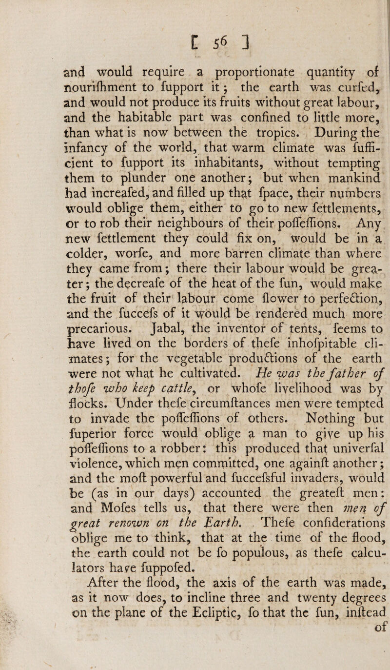 and would require a proportionate quantity of I nourifhment to fupport it; the earth was curfed, and would not produce its fruits without great labour, and the habitable part was confined to little more, than what is now between the tropics. During the infancy of the world, that warm climate was fuffi- cient to fupport its inhabitants, without tempting them to plunder one another; but when mankind had increafed, and filled up that fpace, their numbers would oblige them, either to go to new fettlements, or to rob their neighbours of their pofTefTions, Any new fettlement they could fix on, Would be in a colder, worfe, and more barren climate than where they came from; there their labour would be grea¬ ter ; the decreafe of the heat of the fun, would make the fruit of their labour come flower to perfection, and the fuccefs of it would be rendered much more precarious. Jabal, the inventor of tents, feems to have lived on the borders of thefe inhofpitable cli¬ mates ; for the vegetable productions of the earth were not what he cultivated. He %vas the father of thofe who keep cattle, or whofe livelihood was by flocks. Under thefe circumflances men were tempted to invade the pofTefTions of others. Nothing but fuperior force would oblige a man to giye up his pofTefTions to a robber: this produced that univerfal violence, which men committed, one againft another; and the mofl powerful and fuccefsful invaders, would be (as in our days) accounted the greatefl men: and Mofes tells us, that there were then men of great renown on the Earth. Thefe confiderations oblige me to think, that at the time of the flood, the earth could not be fo populous, as thefe calcu¬ lators ha ye fuppofed. After the flood, the axis of the earth was made, as it now does, to incline three and twenty degrees on the plane of the Ecliptic, fo that the fun, inflead of