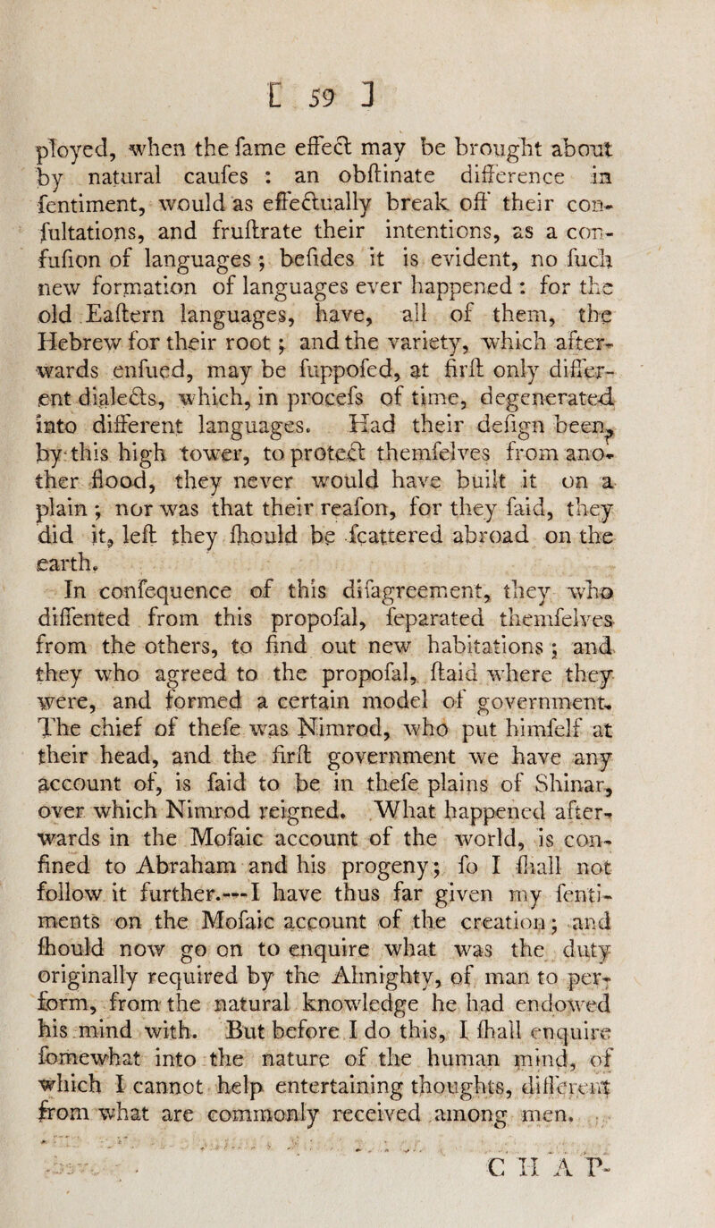 ployed, when the fame effecl may be brought about by natural caufes : an obftinate difference in fentiment, would as effedually break oft’ their con- fultations, and fruftrate their intentions, as a con- fufion of languages ; beftdes it is evident, no fiich new formation of languages ever happened : for the old Eaftern languages, have, all of them, the Hebrew for their root ; and the variety, which after¬ wards enfued, may be fuppofed, at firft only differ¬ ent diale&s, which, in procefs of time, degenerated into different languages. Had their defign been., by-this high tower, toproteft themfelves from ano¬ ther flood, they never would have built it on a plain ; nor was that their reafon, for they faid, they did it, left they flipuld be Scattered abroad on the earth. In confequence of this dlfagreement, they who diflented from this propofal, feparated themfelves from the others, to find out new habitations ; and they who agreed to the propofal, (laid where they were, and formed a certain model of government. The chief of thefe wus Nimrod, who put himfelf at their head, and the firft government we have any account of, is faid to be in thefe plains of Shinar, over which Nimrod reigned. What happened after¬ wards in the Mofaic account of the world, is con¬ fined to Abraham and his progeny ; fo I (hall not follow it further.—I have thus far given rny fenti- ments on the Mofaic account of the creation; and ftiouid now go on to enquire what was the duty originally required by the Almighty, of man to per¬ form, from the natural knowledge he had endorved his mind with. But before I do this, I lhall enquire fomewhat into the nature of the human mind, of which I cannot help entertaining thoughts, different from what are commonly received among men. C II A V '