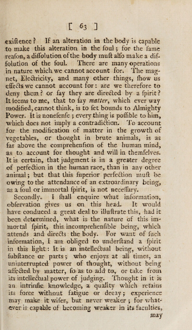 exiftence ? If an alteration in the body is capable to make this alteration in the foul; for the fame reafon, a diffolution of the body mu ft alfo make a dif- folution of the foul. There are many operations in nature which we cannot account for. The mag¬ net, Electricity, and many other things, fhow us efleets we cannot account for: are we therefore to deny them ? or fay they are directed by a fpirit ? It ieems to me, that to fay matter, which ever way modified, cannot think, is to fet bounds to Almighty Power. It is nonefenfe ; every thing is poffible to him, which does not imply a contradiction. To account for the modification of matter in the growth of Vegetables, or thought in brute animals, is as far above the comprehenfion of the. human mind, ns to account for thought and will in themfelves* It is certain, that judgment is in a greater degree of perfection in the human race, than in any other animal; but that this fuperior perfection muft be owing to the attendance of an extroardinary being, as a foul or immortal fpirit, is not neceffary. Secondly. I (hall enquire what information, obfervation gives us on this head. It would have conduced a great deal to illuftrate this, had it been determined, what is the nature of this im¬ mortal fpirit, this incornprehenhble being, which attends and direCts the body. For want of fuck information, I am obliged to underftand a fpirit in this light: It is an intellectual being, without fubfiance or parts ; who enjoys at all times, an uninterrupted power of thought, without being affi?&ed by matter, fo as to add to, or take from its intellectual power of judging. Thought in it is an intrinfic knowledge, a quality which retains its force without fatigue or decay; experience may make it wafer, but never weaker ; for what¬ ever is capable of becoming weaker in its faculties, may