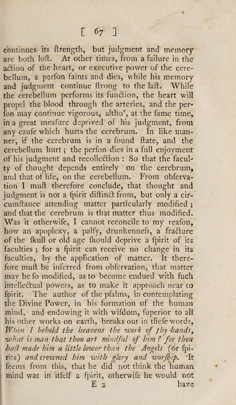 continues its ftrength, but judgment and memory are both loft. At other times, from a failure in the adtion of the heart, or executive power of the cere¬ bellum, a perfon faints and dies, while his memory and judgment continue ftrong to the laft. While the cerebellum performs its funclion, the heart will propel the blood through the arteries, and the per- l'on may continue vigorous, altho’, at the fame time, in a great meafure deprived of his judgment, from any caufe which hurts the cerebrum. In like man¬ ner, if the cerebrum is in a found ftate, and the cerebellum hurt; the perfon dies in a full enjoyment of his judgment and recollection : So that the facul¬ ty of thought depends entirely on the cerebrum, and that of life, on the cerebellum. From obferva- tion I mu ft therefore conclude, that thought and judgment is not a fpirit diftindt from, but only a cir- cumftance attending matter particularly modified ; and that the cerebrum is that matter thus modified. Was it otherwife, I cannot reconcile to my reafon, how an apoplexy, a palfy, drunkennefs, a fradture of the fkull or old age fhould deprive a fpirit of its faculties ; for a fpirit can receive no change in its faculties, by the application of matter. It there¬ fore muft be inferred from obfervation, that matter may be fo modified, as to become endued with fuch intelledlual powers, as to make it approach near to fpirit. The author of the pfalms, in contemplating the Divine Power, in his formation of the human mind, and endowing it with wifdom, fuperior to all his other works on earth, breaks out in tllefe words, When I behold the heavens the work of thy -hands, what is man that thou art mindful of him f for thou haft made him a little lower than the Ange\s (6r fpi- rits) and crowned him with glory and worfhip. It feems from this, that he did not think the human mind was in itfelf a fpirit, otherwife he would not E n have