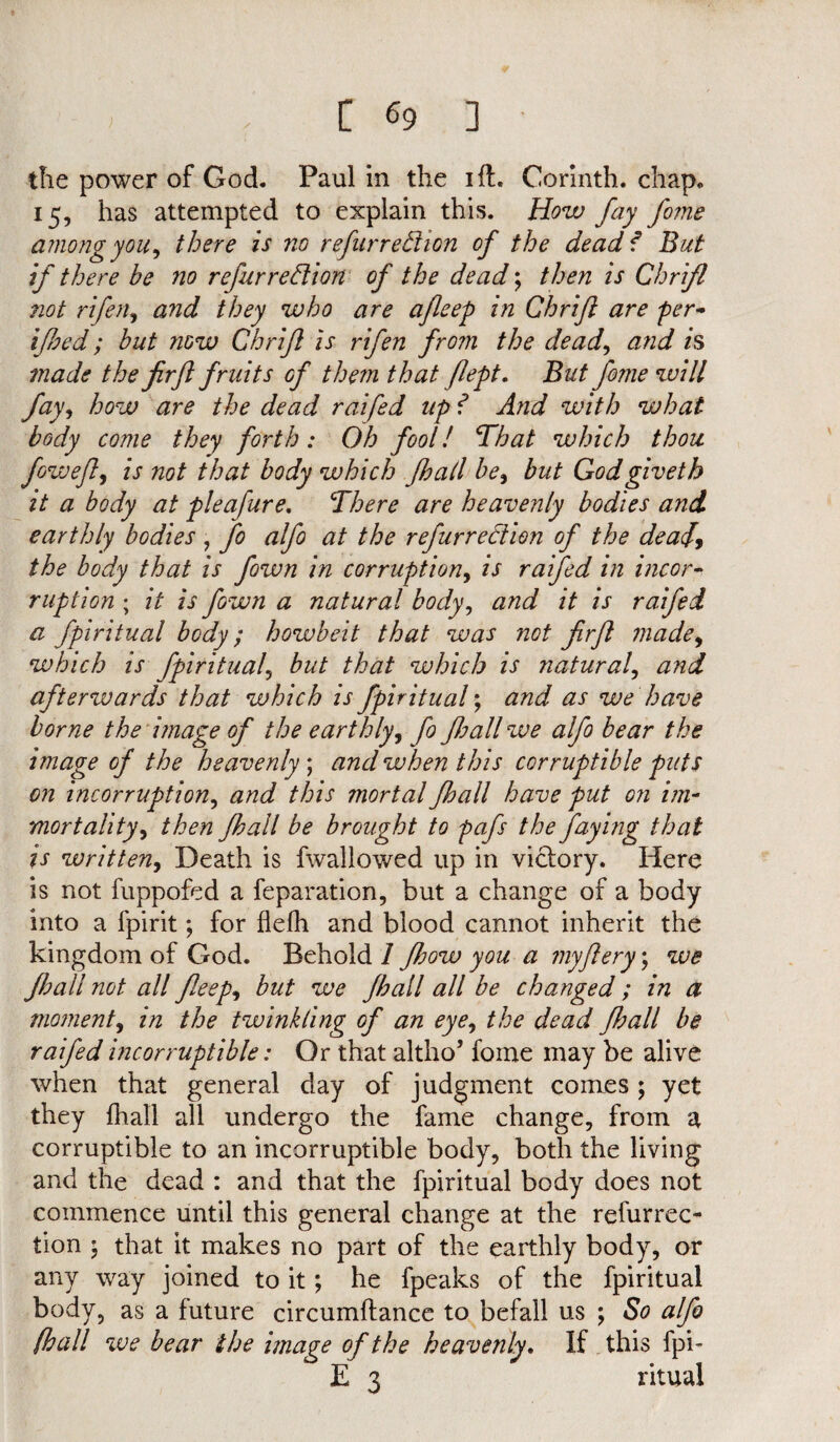 the power of God. Paul in the ift. Corinth, chap. 15, has attempted to explain this. How fay fome among you, there is no refurredion of the dead f But if there be no refurredion of the dead; then is Chrifl not rifen, and they who are afleep in Chrifl are per- ifoed; but now Chrifl is rifen from the dead, and is made the firfl fruits of them that flept. But fome will fay, how are the dead raifed up f And with what body come they forth: Oh fool! That which thou fjwejly is not that body which jhall be, butGodgiveth it a body at pleafure. There are heavenly bodies and earthly bodies , fo alfo at the refurredion of the dead, the body that is fown in corruption, is raifed in incor¬ ruption ; it is fown a natural body, and it is raifed a fpiritual body; howbeit that was not frfl made9 which is fpiritual, but that which is natural, and afterwards that which is fpiritual; and as we have borne the image of the earthly, fo fball we alfo bear the image of the heavenly; and when this corruptible puts on incorruption, and this mortal fhall have put on im¬ mortality, then fhall be brought to pafs the faying that is written, Death is fwallowed up in victory. Here is not fuppofed a reparation, but a change of a body into a fpirit; for flefh and blood cannot inherit the kingdom of God. Behold 1 fhow you a my fiery; we fhall not all feep, but we fhall all be changed ; in a moment, in the twinkling of an eye, the dead fhall be raifed incorruptible: Or that altho’ fome may be alive when that general day of judgment comes; yet they fhall all undergo the fame change, from a corruptible to an incorruptible body, both the living and the dead : and that the fpiritual body does not commence until this general change at the refurrec- tion ; that it makes no part of the earthly body, or any way joined to it; he fpeaks of the fpiritual body, as a future circumftance to befall us ; So alfo (hall we bear the image of the heavenly. If this fpi- E 3 ritual