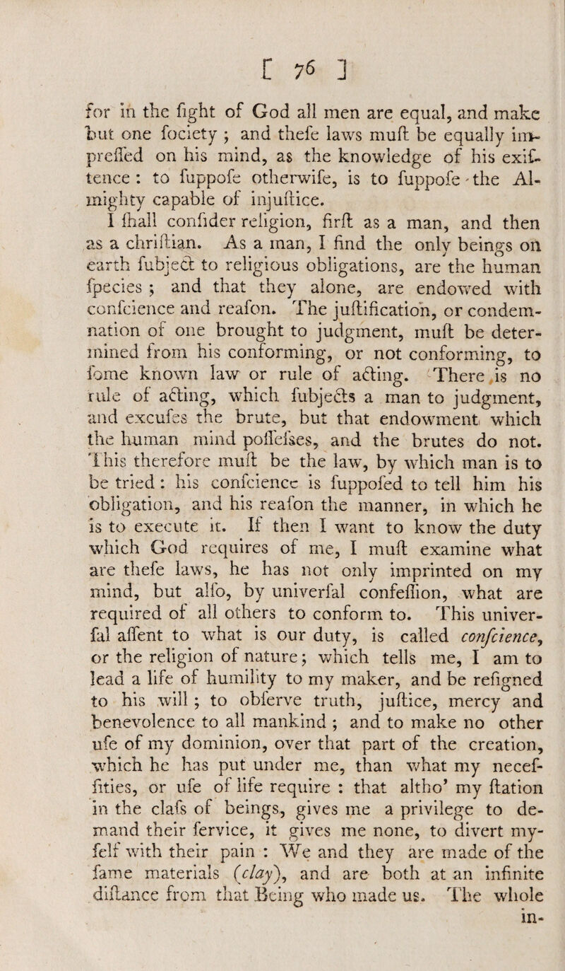 for In the fight of God all men are equal, and make hut one Society ; and thefe laws mull be equally im- preifed on his mind, as the knowledge of his exis¬ tence : to fuppofe otherwife, is to fuppofe * the Al¬ mighty capable of injuftice. I fhall confider religion, firfl as a man, and then as a chriflian. As a man, I find the only beings on earth Subject to religious obligations, are the human fpeeies j and that they alone, are endowed with conscience and reafon. The j unification, or condem¬ nation of one brought to judgment, mu ft be deter¬ mined from his conforming, or not conforming, to Some known law or rule of affing. There is no rule of a fling, which Subjects a man to judgment, and excufes the brute, but that endowment which the human mind pohefses, and the brutes do not. This therefore muft be the law, by which man is to be tried: his confidence is fuppofed to tell him his obligation, and his reafon the manner, in which he is to execute it. If then I want to know the duty which God requires of me, I muff examine what are thefe laws, he has not only imprinted on my mind, but alfo, by univerfal confeflion, what are required of all others to conform to. This univer- fal affent to what is our duty, is called conference, or the religion of nature; which tells me, I am to lead a life of humility to my maker, and be refigned to his will ; to obferve truth, juflice, mercy and benevolence to all mankind ; and to make no other ufe of my dominion, over that part of the creation, which he has put under me, than what my necef- fities, or ufe of life require : that altho’ my ffation in the clafs of beings, gives me a privilege to de¬ mand their Service, it gives me none, to divert my- felf with their pain : We and they are made of the fame materials {clay), and are both at an infinite diftance from that Being who made us. The whole in-