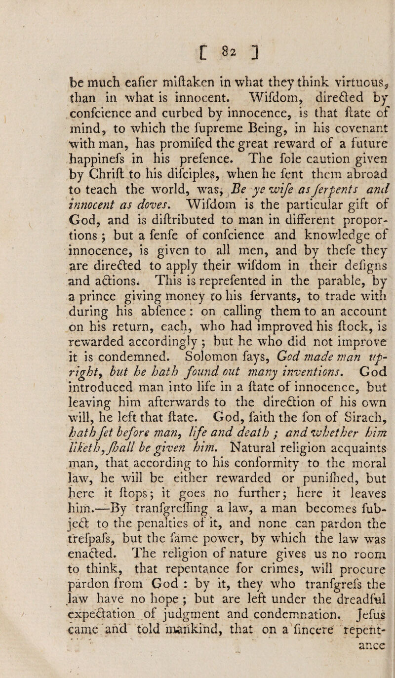 be much eafier miflaken in what they think virtue us , than in what is innocent. Wifdom, directed by confcience and curbed by innocence, is that hate of mind, to which the fupreme Being, in his covenant with man, has promifed the great reward of a future happinefs in his prefence. The foie caution given by Chrift to his difciples, when he fent them abroad to teach the world, was, Be ye wife asferpents and innocent as doves. Wifdom is the particular gift of God, and is diflributed to man in different propor¬ tions ; but a fenfe of confcience and knowledge of innocence, is given to all men, and by thefe they are directed to apply their wifdom in their defigns and actions. This is reprefented in the parable, by a prince giving money to his fervants, to trade with during his abfence: on calling them to an account on his return, each, who had improved his flock, is rewarded accordingly ; but he who did not improve it is condemned. Solomon fays, God made man up¬ right, but he hath found out many inventions. God introduced man into life in a flate of innocence, but leaving him afterwards to the direction of his own will, he left that flate. God, faith the fon of Sirach, hath fet before man, life a?id death ; and whether him liketh^foall be given him. Natural religion acquaints man, that according to his conformity to the moral law, he will be either rewarded or punifhed, but here it flops; it goes no further; here it leaves him.—By tranfgrefTmg a law, a man becomes fub- jedl to the penalties of it, and none can pardon the trefpafs, but the fame power, by which the law was enabled. The religion of nature gives us no room to think, that repentance for crimes, will procure pardon from God : by it, they who tranfgrefs the law have no hope ; but are left under the dreadful expectation of judgment and condemnation. Jefus came and told mankind, that on a fmeere repent¬ ance