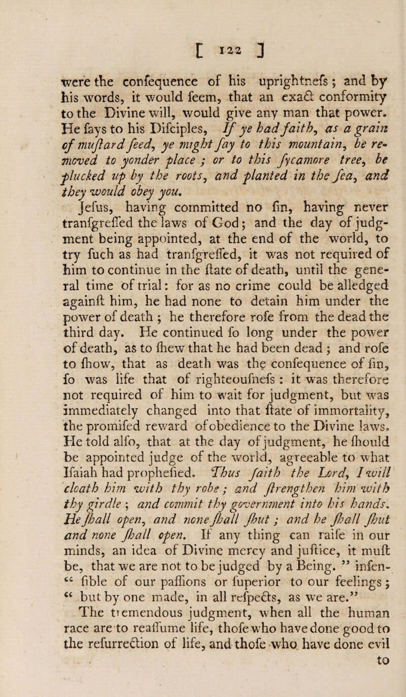 i *»* 3 were the confequence of his uprightnefs ; and by his words, it would feem, that an exadf conformity to the Divine will, would give any man that power. He fays to his Difciples, If ye had faith, as a grain of muftard feed, ye might fay to this mountain, be re¬ moved to yonder place ; or to this fycamore tree, be plucked up by the roots, and planted in the fea, and they would obey you. Jefus, having committed no fin, having never tranfgrdTed the laws of God; and the day of judg¬ ment being appointed, at the end of the world, to try fuch as had tranfgreffed, it was not required of him to continue in the (late of death, until the gene¬ ral time of trial: for as no crime could be alledged again ft him, he had none to detain him under the power of death ; he therefore rofe from the dead the third day. He continued fo long under the power of death, as to {hew that he had been dead ; and rofe to {how, that as death was the confequence of fin, fo was life that of righteoufnefs : it was therefore not required of him to wait for judgment, but was immediately changed into that hate of immortality, the promifed reward of obedience to the Divine laws. He told alfo, that at the day of judgment, he fliould be appointed judge of the world, agreeable to what Ifaiah had prophefied. Thus faith the Lord, I will death him with thy robe ; and flrengthen him with thy girdle ; and commit thy government into his hands. He Jhall open, and none /hall fhut ; and he Jhall flout and none Jhall open. If any thing can raife in our minds, an idea of Divine mercy and juftice, it muff be, that we are not to be judged by a Being. 55 infen- 64 fibie of our paffions or fuperior to our feelings; but by one made, in all refpedts, as wre are.” The tremendous judgment, when all the human race are to realfume life, thofew7ho have done good to the refurre&ion of life, and thofe who have done evil - . to