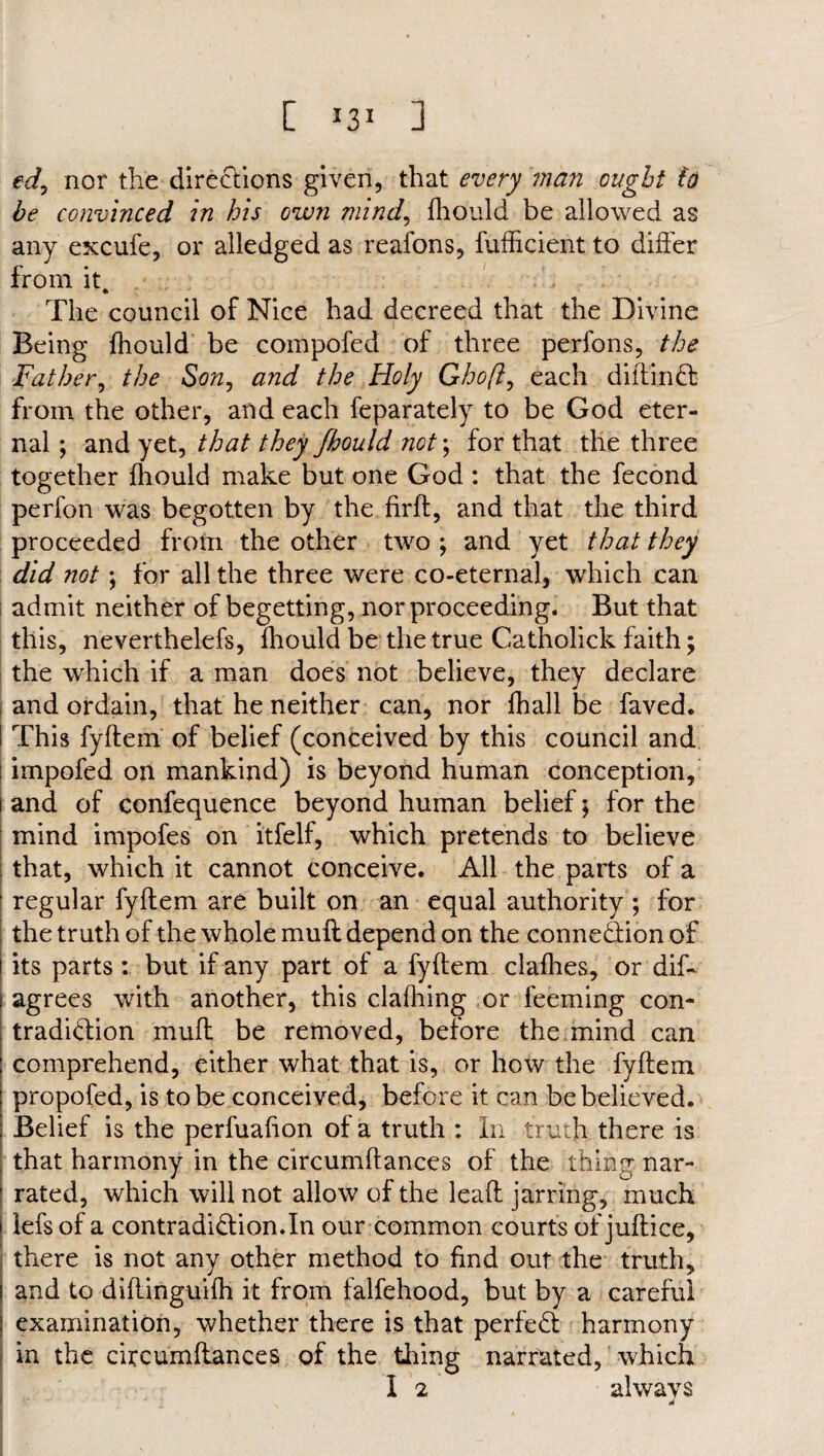 edy nor the directions given, that every man ought ho be convinced in his own mind, fhould be allowed as any excufe, or alledged as reafons, fufficient to differ from it. The council of Nice had decreed that the Divine Being fhould be compofed of three perfons, the Father, the Son, and the Holy Ghoft, each diitinCt from the other, and each feparately to be God eter¬ nal ; and yet, that they fhould not; for that the three together fhould make but one God : that the fecond perfon was begotten by the firft, and that the third proceeded from the other two ; and yet that they did not; for all the three were co-eternal, which can admit neither of begetting, nor proceeding. But that this, neverthelefs, fhould be the true Catholick faith; the which if a man does not believe, they declare and ordain, that he neither can, nor fhall be faved. ! This fyftem of belief (conceived by this council and ' impofed on mankind) is beyond human conception, i and of confequence beyond human belief; for the mind impofes on itfelf, which pretends to believe that, which it cannot conceive. All the parts of a regular fyftem are built on an equal authority ; for the truth of the whole muff depend on the connection of its parts : but if any part of a fyftem clafhes, or dis¬ agrees with another, this clafliing or feeming con¬ tradiction muft be removed, before the mind can comprehend, either what that is, or how the fyftem propofed, is to be conceived, before it can be believed. Belief is the perfuafton of a truth : In truth there is that harmony in the circumftances of the thing nar¬ rated, which will not allow of the leaft jarring, much lefs of a contradiction.In our common courts of juftice, there is not any other method to find out the truth, and to diftinguifh it from falfehood, but by a careful examination, whether there is that perfeCt harmony in the circumftances of the tiring narrated, which I 2 always ■
