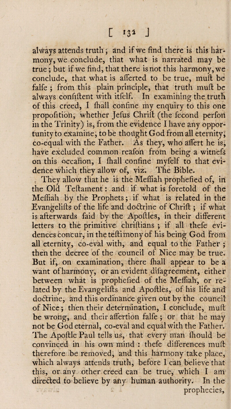 [ *3* J always attends truth ; and if we find there is this har¬ mony, we conclude, that what is narrated may be true; but if we find, that there is not this harmony, we conclude, that what is afferted to be true, muff be falfe ; from this plain principle, that truth mud be always confident with itfelf. In examining the truth of this creed, I fhall confine my enquiry to this one propofition, whether Jefus Chrid (the fecond perfon in the Trinity) is, from the evidence I have any oppor¬ tunity to examine, to be thought God from all eternity, co-equal with the Father. As they, who adert he is, have excluded common reafon from being a witnefs on this occafion, I fhall confine myfelf to that evi¬ dence which they allow of, viz. The Bible. They allow that he is the Mefliah prophefied of, in the Old Tedament: and if what is foretold of the Mediah by the Prophets j if what is related in the Evangelids of the life and doctrine of Chrid ; if what is afterwards faid by the Apodles, in their different letters to the primitive chridians ; if all thefe evi¬ dences concur, in the tedimony of his being God from all eternity, co-eval with, and equal to the Father ; then the decree of the council of Nice may be true. But if, on examination, there fhall appear to be a want of harmony, or an evident difagreement, either between what is prophefied of the Mediah, or re¬ lated by the Evangelids and Apodles, of his life and do&rine, and this ordinance given out by the council of Nice; then their determination, I conclude, mud be wrong, and their adertion falfe ; or that he may not be God eternal, co-eval and equal with the Father. The Apodle Paul tells us, that every man fhould be convinced in his own mind : thefe differences mud therefore be removed, and this harmony take place, which always attends truth, before I can believe that this, or any other creed can be true, which I am dire&ed to believe by any human authority. In the prophecies.