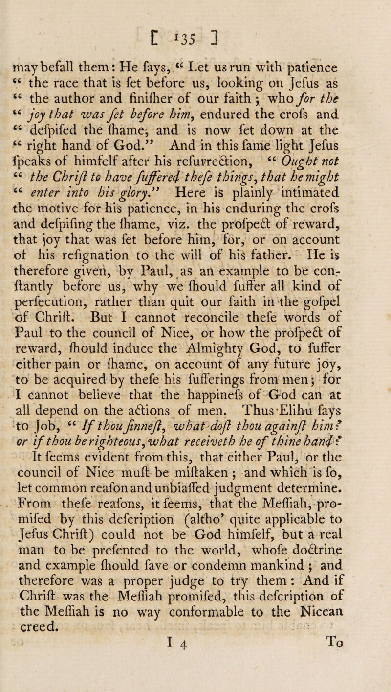 t >35 ] may befall them: He fays, <c Let us run with patience “ the race that is fet before us, looking on Jefus as iC the author and finifher of our faith ; who for the “ joy that was fet before him, endured the crofs and cc defpifed the fhame, and is now fet down at the “ right hand of God.” And in this fame light Jefus fpeaks of himfelf after his refurreQion, “ Ought not “ the Chrift to have fuffer ei thefe things, that he might “ enter into his glory ” Here is plainly intimated the motive for his patience, in his enduring the crofs and defpifing the fhame, viz. the profpedt of reward, that joy that was fet before him, for, or on account of his refignation to the will of his father. He is therefore given, by Paul, as an example to be con- flantly before us, why we fhould fuffer all kind of perfecution, rather than quit our faith in the gofpel of Chrift. But I cannot reconcile thefe words of Paul to the council of Nice, or how the profpedt of reward, fhould induce the Almighty God, to fuffer either pain or fhame, on account of any future joy, to be acquired by thefe his fufferings from men; for I cannot believe that the happinefs of God can at all depend on the actions of men. Thus'Elihu fays to Job, If thou finnefl, what doji thou againfl him? or if thou be righteous, what receiveth he of thine haul ? It feems evident from this, that either Paul, or the council of Nice muff be miftaken ; and which is fo, let common reafon and unbiaffed judgment determine. From thefe reafons, it feems, that the Mefliah, pro- mifed by this defcription (altho’ quite applicable to Jefus Chrift) could not be God himfelf, but a real man to be prefented to the world, whofe do&rine and example fhould fave or condemn mankind ; and therefore was a proper judge to try them: And if Chrift was the Mefliah promifed, this defcription of the Mefliah is no way conformable to the Nicean creed. I 4 To