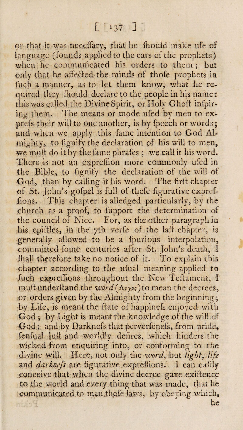 or that it was neceffary, that he fhouid make ufe of language (founds applied to the ears of the prophets) when he communicated his orders to them ; but only that he affected the minds of thofe prophets in fuch a manner, as to let them know, what lie re¬ quired they fhouid declare to the people in his name: this was called the Divine Spirit, or Holy Ghoft infpir- ing them. The means or mode ufed by men to cx- ■prefs their will to one another, is by fpeech or words; and when we apply this fame intention to God Al¬ mighty, to fignify the declaration of his will to men, we mult do it by the fame phrafes; we call it his word* There is not an exprellion more commonly ufed in the Bible, to fignify the declaration of the will of God, than by calling it his word. The firft chapter of St. John’s gofpel is full of thefe figurative expref- fions. This chapter is alledged particularly, by the church as a proof, to fupport the determination of the council of Nice. For, as the other paragraphia his epiflles, in the 7th verfe of the laft chapter, is generally allowed to be a fpurious interpolation, committed fome centuries after St. John’s death, I fiiall therefore take no notice of it. To explain this chapter according to the ufual meaning applied to fuch expreflions throughout the New Teflament, I mull underhand the word (Aoyoc)to mean the decrees, or orders given by the Almighty from the beginning; by Life, is meant the hate of happinefs enjoyed with God ; by Light is meant the knowledge oi the will of God; and by Darknefs that perverfenefs, from pride, fenfual luff and worldly defires, which hinders the wicked from enquiring into, or conforming to the divine will. .Here, not only the word, but light, life and darknefs are figurative expreflions. I can eafily conceive that when the divine decree gave exigence to the world and every thing that was made, that he C o jn in uni cate d. to man.thpfe laws, by obeying which, he
