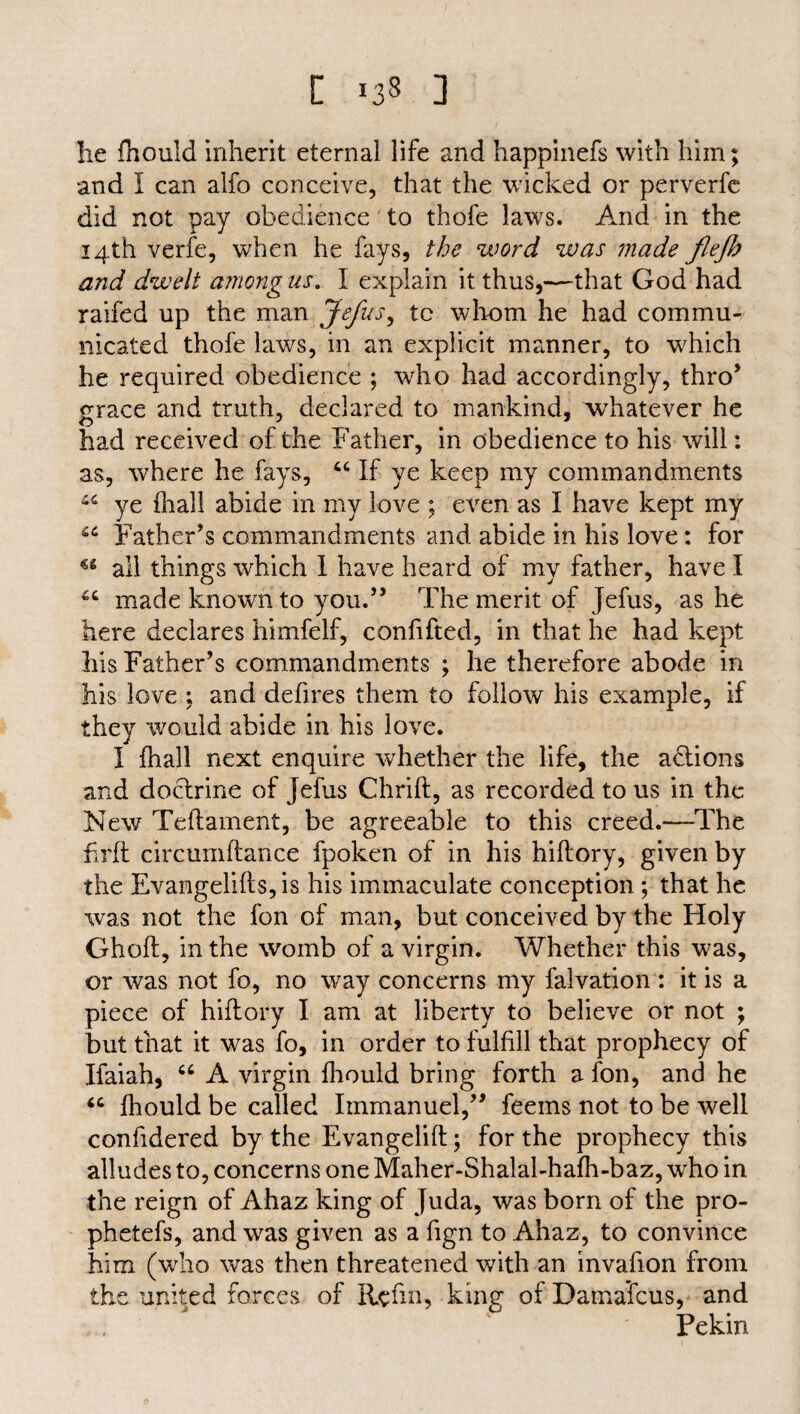 [ 138 ] he fhould inherit eternal life and happinefs with him; and I can alfo conceive, that the wicked or perverfe did not pay obedience to thofe laws. And in the 14th verfe, when he fays, the word was made flejh and dwelt among us. I explain it thus,—that God had raifed up the man Jefus, tc whom he had commu¬ nicated thofe laws, in an explicit manner, to which he required obedience ; who had accordingly, thro’ grace and truth, declared to mankind, whatever he had received of the Father, in obedience to his will: as, where he fays, 44 If ye keep my commandments i4 ye fhall abide in my love ; even as I have kept my 44 Father’s commandments and abide in his love: for u all things which I have heard of my father, have I 44 made known to you.” The merit of Jefus, as he here declares himfelf, confifted, in that he had kept his Father’s commandments ; he therefore abode in his love ; and defires them to follow his example, if they would abide in his love. I fhall next enquire whether the life, the adtions and doctrine of jefus Chrift, as recorded to us in the New Teftament, be agreeable to this creed.—The Frit circumftance fpoken of in his hiftory, given by the Evangelifts,is his immaculate conception; that he was not the fon of man, but conceived by the Holy Ghoft, in the womb of a virgin. Whether this was, or was not fo, no way concerns my falvation : it is a piece of hiftory I am at liberty to believe or not ; but that it was fo, in order to fulfill that prophecy of Ifaiah, 44 A virgin fhould bring forth a fon, and he 44 fhould be called Immanuel,” feems not to be well confidered by the Evangelift; for the prophecy this alludes to, concerns one Maher-Shalal-hafh-baz, who in the reign of Ahaz king of Juda, was born of the pro- phetefs, and was given as a fign to Ahaz, to convince him (who was then threatened with an invafion from the united forces of Re fin, king of Damascus, and Pekin