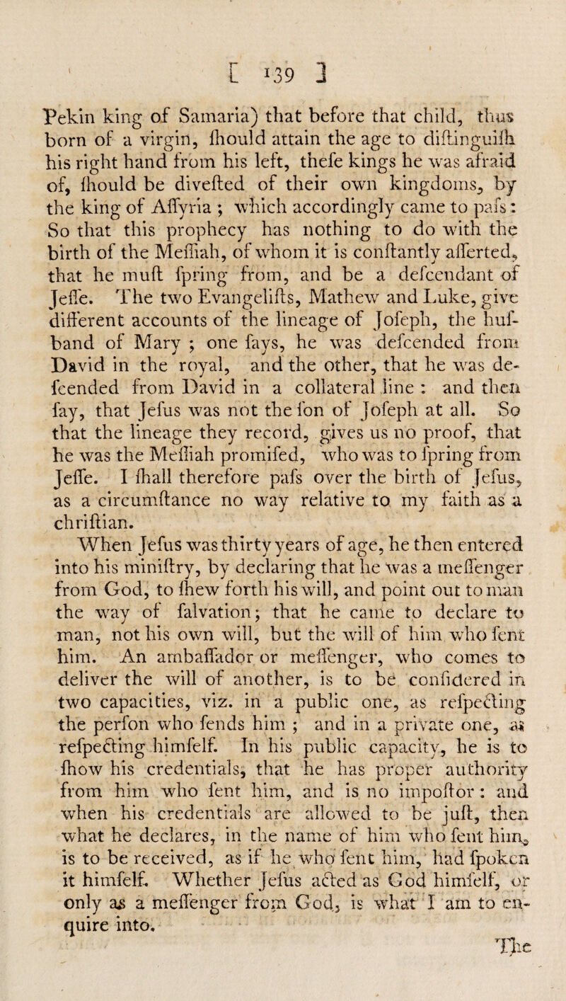 L J39 3 Pekin king of Samaria) that before that child, thus born of a virgin, fhould attain the age to diftinguiih his right hand from his left, thefe kings he was afraid of, fhould be diverted of their own kingdoms., by the king of AfTyria ; which accordingly came to pafs: So that this prophecy has nothing to do with the birth of the Mefiiah, of whom it is conftantly afferted, that he muft fpring from, and be a defcendant of Jefie. The two Evangelifts, Mathew and Luke, give different accounts of the lineage of Jofeph, the hurt band of Mary ; one fays, he was descended from David in the royal, and the other, that he was de¬ fcended from David in a collateral line : and then fay, that Jefus was not the fon of Jofeph at all. So that the lineage they record, gives us no proof, that he was the Mefiiah promifed, who was to fpring from Jerte. I fhall therefore pafs over the birth of Jefus, as a circumftance no way relative to my faith as a chrirtian. When Jefus was thirty years of age, he then entered into his miniftry, by declaring that he was a mertenger from God, to Ihew forth his will, and point out toman the way of falvation; that he came to declare to man, not his own will, but the will of him who fent him. An ambaffador or mertenger, who comes to deliver the will of another, is to be conrtdered in two capacities, viz. in a public one, as refpedling the perfon who fends him ; and in a private one, as refpedting himfelf. In his public capacity, he is to fhow his credentials, that he has proper authority from him who fent him, and is no import or : and when his credentials are allowed to be juft, then what he declares, in the name of him who fent him* is to be received, as if he who fent him, had fpoken it himfelf. Whether Jefus acted as God himfelf, or only as a mertenger from God, is what I am to en¬ quire into. TJie