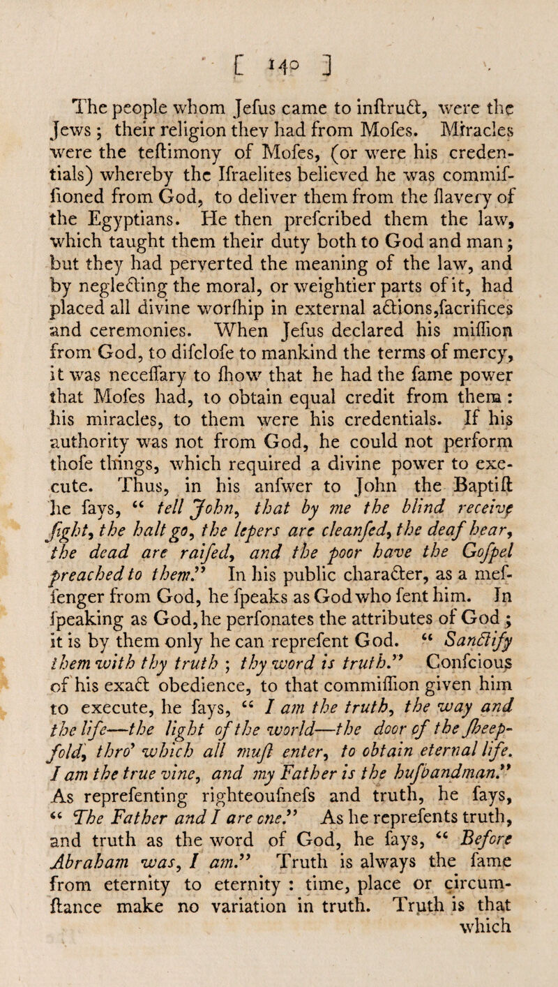 The people whom Jefus came to inflruCI, were the jews ; their religion they had from Mofes. Miracles were the teftimony of Mofes, (or were his creden¬ tials) whereby the Ifraelites believed he was commif- lioned from God, to deliver them from the flavery of the Egyptians. He then prefcribed them the law, which taught them their duty both to God and man; but they had perverted the meaning of the law, and by neglecting the moral, or weightier parts of it, had placed all divine worfhip in external aCtions,facrifices and ceremonies. When Jefus declared his milfion from God, to difclofe to mankind the terms of mercy, it was necdfary to (how that he had the fame power that Mofes had, to obtain equal credit from them: his miracles, to them were his credentials. If his authority was not from God, he could not perform thofe things, which required a divine power to exe¬ cute. Thus, in his anfwer to John the Baptift he fays, “ tell John, that by me the blind receivp fightthe halt go, the lepers are cleanfed, the deaf hear, the dead are raifed, and the poor have the Gofpel preached to them” In his public character, as a mef- fenger from God, he fpeaks as God who fent him. In ipeaking as God, he perfonates the attributes of God ; it is by them only he can reprefent God. “ Sand ify them with thy truth ; thy word is truth ” Confcious of his exaCt obedience, to that commiffion given him to execute, he fays, cs I a?n the truth, the way and the life—the light of the world—the door of the fbeep- fold, thro* which all muft enter, to obtain eternal life, I am the true vine, and my Father is the hufbandman As reprefenting righteoufnefs and truth, he fays, “ The Father and I are one.” As he reprefents truth, and truth as the word of God, he fays, “ Before Abraham was, / am” Truth is always the fame from eternity to eternity : time, place or circum- ftance make no variation in truth. Truth is that which