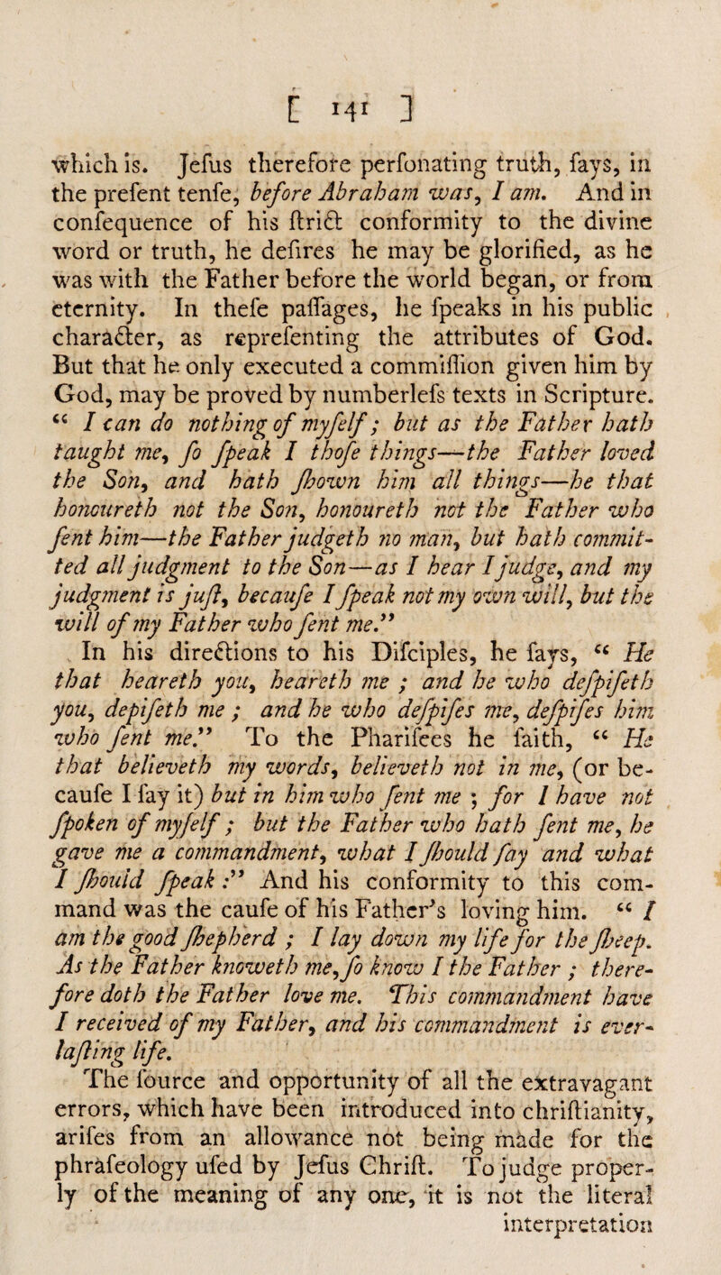 [ HI 3 which is. Jefus therefore perforating truth, fays, in the prefent tenfe, before Abraham was, I am. And in confequence of his flri& conformity to the divine word or truth, he defires he may be glorified, as he was with the Father before the world began, or from eternity. In thefe paffages, he (peaks in his public character, as reprefenting the attributes of God. But that he only executed a commiflion given him by God, may be proved by numberlefs texts in Scripture. “ I can do nothing of myfelf; but as the Father hath taught me, fo fpeak I thefe things—the Father loved the Son, and hath fhown him all things—he that honoureth not the Son, honoureth not the Father who font him—the Father judgeth no mail, but hath commit¬ ted all judgment to the Son—as I hear I judge, and my judgment is juft, becaufe I fpeak not my own will, but the will of my Father who fent me,” In his directions to his Difciples, he fays, cc He that heareth you, heareth me ; and he who defpifeth you, depifeth me ; and he who defpifes me, defpifes him who fent me.” To the Pharifces he faith, “ He that believeth my words, believeth not in me, (or be¬ caufe I fay it) but in him who fent me ; for I have not fpoken of myfelf ; but the Father who hath fent me, he gave me a commandment, what I fhould fay and what I fhould fpeak:” And his conformity to this com¬ mand was the caufe of his Father's loving him. “ / am the good fhepherd ; I lay down my life for the peep. As the Father knoweth rheffo know I the Father ; there¬ fore doth the Father love me. This commandment have I received of my Father, and his commandment is ever* lafling life. The fource and opportunity of all the extravagant errors, which have been introduced into chriftianity, arifes from an allowance not being made for the phrafeology ufed by Jefus Ghrifl. To judge proper¬ ly of the meaning of any one, it is not the literal interpretation