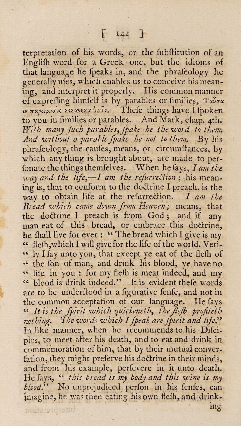 terpretation of Ills words, or the fubflitution of an Englifh word for a Greek one, but the idioms of that language he fpeaks in, and the phrafeology he generally ufes, which enables us to conceive his mean¬ ing, and interpret it properly. His common manner of exprefling himfelf is by parables or fimilies, Taira tr Trotfot/juak KiKoxwcL l/ur/. Theic things have I fpoken to you in fimilies or parables. And Mark, chap. 4th. With many Juch parables, fpake he the word to them. And without a far able fpake he not to them. Bv his phrafeology, the caufes, means, or circumffances, by which any thing is brought about, are made to per- fonate the things themfelves. When he fays, I am the way and the life,—I am the refurreclion ; his mean¬ ing is, that to conform to the do&rine I preach, is the way to obtain life at the relurre&ion. I am the Bread which came down from Heaven; means, that the do&rine I preach is from God ; and if any man eat of this bread, or embrace this doctrine, he fliall live for ever : “ The bread which I give is my 66 flefh,which I will give for the life of the world. Veri- “ ly I fay unto you, that except ye eat of the flefh of the fon of man, and drink his blood, ye have no life in you : for my flefh is meat indeed, and my cc blood is drink indeed.” It is evident thefe words are to be underflood in a figurative fenfe, and not in the common acceptation of our language. He fays cc It is the fpirit which quick eneth, the flefh profteth nothing. The words which 1 fpeak are fpirit and life.” In like manner, when he recommends to his Difci- ples, to meet after his death, and to eat and drink in commemoration of him, that by their mutual conver- fation, they might preferve his do&rine in their minds, and from his example, perfevere in it unto death. He fays, cc this bread is my body and this wine is my blood.” No unprejudiced perfon in his fenfes, can imagine, he was then eating his own flefh, and drinkr ing