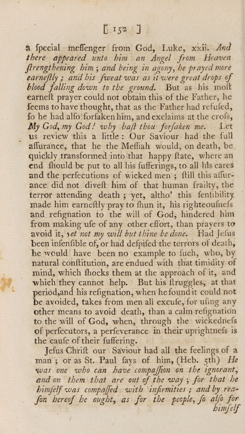 1152 ] a fpecial meffenger from God, Luke, xxii. And there appeared unto him an Angel from Heaven flrengthenmg him ; and being in agony, he prayed more earneflly ; and his five at was as it were great drops of blood falling down to the ground. But as his mod earned prayer could not obtain this of the Father, he feems to have thought, that as the Father had refufed, fo he had alfo forfaken him, and exclaims at the crofs, My God, my God! why haft thou forfaken me. Let us review this a little : Our Saviour had the full affurance, that he the Meffiah would, on death, be quickly transformed into that happy date, where an end fhould be put to all his fufferings, to all his cares and the perfections of wicked men ; dill this affur- ance did not dived him of that human frailty, the terror attending death ; yet, altho’ this fenhbihty made him earnedly pray to diun it, his righteoulnefs and refignation to the will of God, hindered him from making ufe of any other effort, than prayers to avoid it, yet not my will but thine be done. Had Jefus been infenfible of, or had defpifed the terrors of death, he would have been no example to fuch, who, by natural conditution, are endued with that timidity of mind, which ffiocks them at the approach of it, and which they cannot help. But his druggies, at that period,and his refignation, when he found it could not be avoided, takes from men all excufe, for ufing any other means to avoid death, than a calm refignation to the will of God, when, through the wickednels of perfecutors, a perfeverance in their uprightnefs is the caufe of their differing. Jefus Chrid our Saviour had all the feelings of a man ; or as St. Paul fays of him, (Heb. 5th) He was one who can have cornpaffion on the ignorant, and on them that are out of the way ; for that he himfelf was compaffed with infirmities ; and by r'ea- fon hereof he ought, as for the people, fo alfo for himfelf