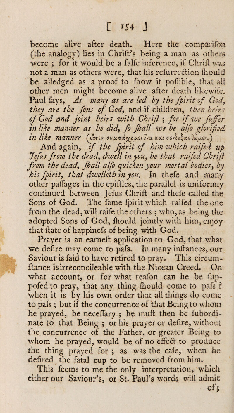 become alive after death. Here the companion (the analogy) lies in Chrift’s being a man as others were ; for it would be a falfe inference, if Chrifl was not a man as others were, that his refurreclion fhould be alledged as a proof to fhow it pofiible, that all Other men might become alive after death likewife. Paul fays. As many as are led by the ffir it of God, they are the fons of God, and if children, then heirs cf God and joint heirs with Chrifl ; for if we fujfer in like manner as he didfo Jhall we be alfo glorified VI like manner (em^> cvfjiTrciL'yyy.w xoc/ And again, if the fpirit of him which raifed up Jefus from the dead, dwell in you, he that raifed Chrifl from the dead, Jhall alfo quicken your mortal bodies, by his fpirit, that dwelleth in you, In thefe and many other paffages in the epiftles, the parallel is uniformly continued between Jefus Chrifl and thefe called the Sons of God. The fame fpirit which raifed the one from the dead, will raife the others; who, as being the adopted Sons of God, Ihould jointly with him, enjoy that ftate of happinefs of being with God, Prayer is an earneft application to God, that what we defire may come to pafs. In many inftances, our Saviour is Paid to have retired to pray. This circum- fiance isirreconcileable with the Nicean Creed. On what account, or for what reafon can he be fup- pofed to pray, that any thing fhould come to pafs ? when it is by his own order that all things do come to pafs ; but if the concurrence of that Being to whom he prayed, be neceffary ; he mu ft then be fubordi- nate to that Being ; or his prayer or defire, without the concurrence of the Father, or greater Being to whom he prayed, would be of no effedl to produce the thing prayed for ; as was the cafe, when he defired the fatal cup to be removed from him. This feems to me the only interpretation, which either our Saviour’s, or St. Paul’s words will admit of»