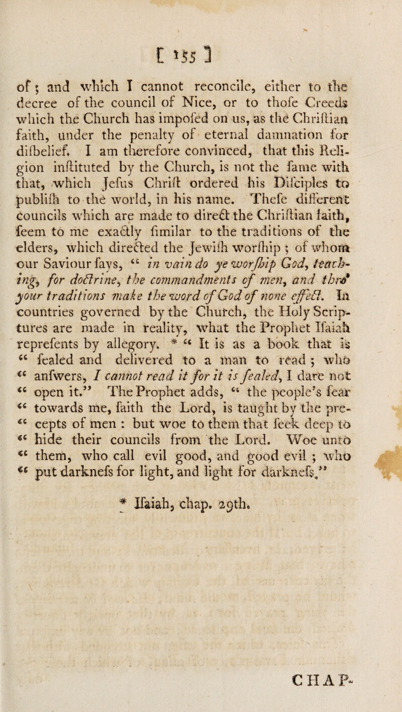 of; and which I cannot reconcile, either to the decree of the council of Nice, or to thofe Creeds which the Church has impofed on us, as the Chriftian faith, under the penalty of eternal damnation for difbelief. I am therefore convinced, that this Reli¬ gion infiituted by the Church, is not the fame with that, which Jefus Chrift ordered his Difciples to publilh to the world, in his name. Thefe different councils which are made to dire£tthe Chrifttan faith, feem to me exactly fimilar to the traditions of the elders, which directed the Jewifh worfhip ; of whom our Saviour fays, 4C in vain do ye worfhip God, tenth* ing<> for dodrine, the commandments of men, and thm* your traditions make the word of God- of none effed. In countries governed by the Chufch, the Holy Scrip¬ tures are made in reality, what the Prophet Ifaiah reprefents by allegory. # It is as a book that Is u fealed and delivered to a man to read ; who €C anfwers, I cannot read it for it is fealed, I dare not <c open it.” The Prophet adds, ct the people’s fear “ towards me, faith the Lord, is taught by the pre- cepts of men : but woe to them that feek deep to *c hide their councils from the Lord. Woe unto <c them, who call evil good, and good evil ; who put darknefs for light, and light for darknefs,” * Ifaiah, chap. 29th. C H A P-