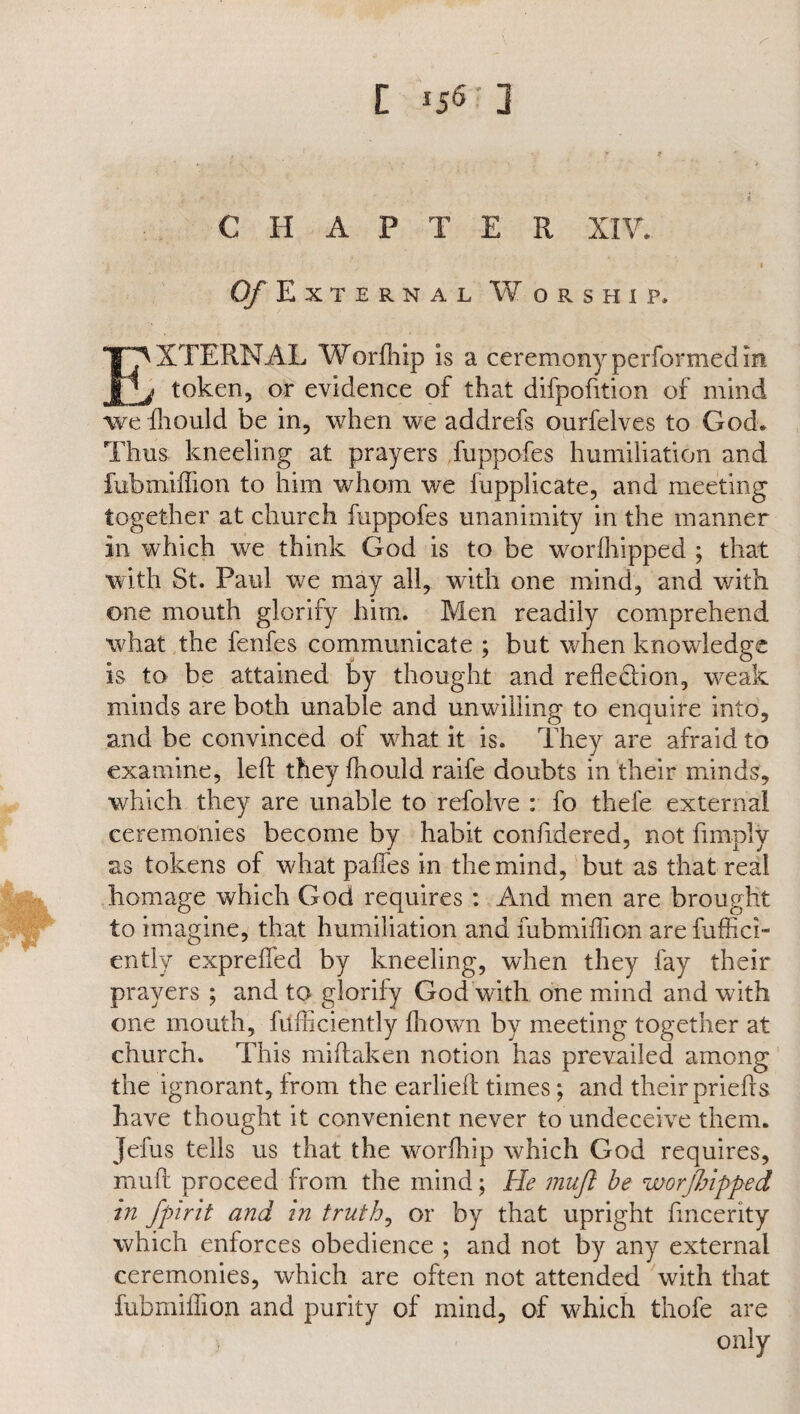 CHAP T E R XIV. O/External Worship. EXTERNAL Worfhip is a ceremony performed in » token, or evidence of that difpofition of mind weffiould be in, when we addrefs ourfelves to God. Thus kneeling at prayers fuppofes humiliation and fubmiffion to him whom we fupplicate, and meeting together at church fuppofes unanimity in the manner in which we think God is to be worfhipped ; that with St. Paul we may all, with one mind, and with one mouth glorify him. Men readily comprehend what the fenfes communicate ; but when knowledge is to be attained by thought and reflection, weak minds are both unable and unwilling to enquire into, and be convinced of wffiat it is. They are afraid to examine, left they fhould raife doubts in their minds, which they are unable to refolve : fo thefe external ceremonies become by habit confidered, not {imply as tokens of what paflfes in the mind, but as that real homage which God requires : And men are brought to imagine, that humiliation and fubmiffion are fuffici- ently expreflfed by kneeling, when they fay their prayers ; and to glorify God with one mind and with one mouth, fufficiently ffiown by meeting together at church. This miftaken notion has prevailed among the ignorant, from the earlieft times; and their priefts have thought it convenient never to undeceive them. Jefus tells us that the worfhip which God requires, muft proceed from the mind; He mufl be worjlnpped hi fpirit and in truth, or by that upright fmcerity which enforces obedience ; and not by any external ceremonies, which are often not attended with that fubmiffion and purity of mind, of which thofe are , only
