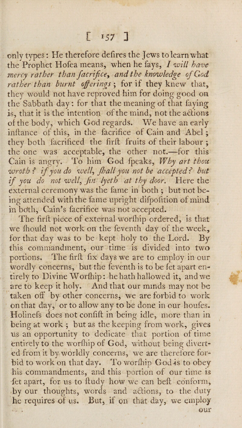 only types: He therefore defires the jews to learn what the Prophet Hofea means, when he fays, I will have mercy rather than facrijice, and the knowledge of God rather than burnt offerings; for if they knew that, they would not have reproved him for doing good on the Sabbath day : for that the meaning of that faying is, that it is the intention of the mind, not the actions of the body, which God regards. We have an early inftance of this, in the facrifice of Cain and Abel; they both facrihced. the firfl fruits of their labour ; the one was acceptable, the other not.—for this Cain is angry. To him God fpeaks, Why art thou wroth f if you do welly fhall you not be accepted f but if you do not well, fin lyeth at thy door. Here the external ceremony was the fame in both ; but not be¬ ing attended with the fame upright difpofition of mind in bdth, Cain’s facrifice was not accepted. The firfl piece of external worfhip ordered, is that we fhould not work on the feventh day of the week, for that day was to be kept holy to the Lord. By this commandment, our time is divided into two portions. The firfl fix days we are to employ in our wordly concerns, but the feventh is to be let apart en¬ tirely to Divine Worfhip: he hath hallowed it, and we are to keep it holy. And that our minds may not be taken off by other concerns, we are forbid to work on that day, or to allow any to be done in our houfes. Holinefs does not confifl in being idle, more than in being at work ; but as the keeping from work, gives us an opportunity to dedicate that portion of time entirely to the worfhip of God, without being divert¬ ed from it by worldly concerns, we are therefore for¬ bid to work on that day. To worfhip God is to obey his commandments, and this portion of our time is Let apart, for us to fludy how we can befl conform, by our thoughts, words and actions, to the duty he requires of us. But* if on that day, we employ