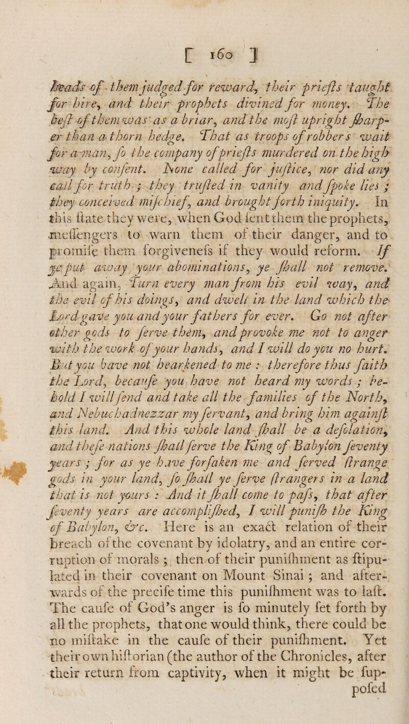 heads of-them judged for reward, their priefls taught for hire, and their prophets divined for money. The hefl of them was’ as a briar, and the rnofl upright fbarp- er than a thorn hedge. That as troops of robber s wait for a -man, fo the company of prlefts murdered on the high way by confent. hone called for jufkice, nor did any ea.il for truth ; they trufied in vanity andfpoke lies ; they conceived mijchief, and brought forth iniquity. In this ftate they were, when God lent them the prophets, jneiiengers to warn them of their danger, and to pro mile them iorgivenefs if they would reform. If ye put away your abominations, ye Jh all not remove. And again. Turn every man from his evil way, and the evil of his doings, and dwelt in the land which the Lord gave you and your fathers for ever. Go not after other gods to ferve them, and provoke me not to anger with the work of your hands, and I will do you no hurt. Mut you have not hearkened to me : therefore thus faith the Lord, becaufe you have not heard my words ; he¬ boid 1 will fend and take all the families of the Norths and Nebuchadnezzar my fervant, and bring him againft this land. And this whole land [hall be a deflation, and thefe nations fhall ferve the King of Babylon feveniy years ; for as ye have for fa ken me and ferve d ft range gods in your land, fo jhall ye ferve fir angers in a land that is not yours : And it Jhall come to pafs, that after Jiventy years are accomplifhed, I will punifb the King of Babylon, &c. Here is an exadt relation of their breach or the covenant by idolatry, and an entire cor- ruption of morals ; then of their puniihment as ftipu- lated in their covenant on Mount Sinai ; and after¬ wards of the precife time this puniihment was to kill. The caufe of God’s anger is fo minutely fet forth by all the prophets, that one would think, there could be no miliake in the caufe of their puniihment. Yet their own hiftorian (the author of the Chronicles, after their return from captivity, when it might be fup- pofed