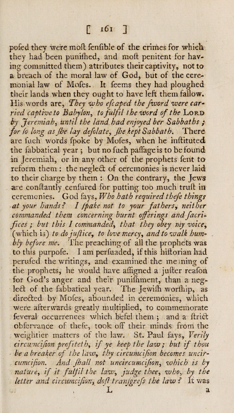 pofed they were mod fenfible of the crimes for which they had been punifhed, and mod penitent for hav¬ ing committed them) attributes their captivity, not to a breach of the moral law of God, but of the cere¬ monial law of Mofes. It feems they had ploughed their lands when they ought to have left them fallow. His words are, They who efcaped the fivord were car¬ ried captive to Babylon, to fulfil the word of the Lop.d by Jeremiah, until the land had enjoyed her Sabbaths ; for fo long as fhe lay defclate, (he kept Sabbath. There are fuch words fpoke by Mofes, when he indituted the fabbatical year ; but no fuch paffage is to be found in Jeremiah, or in any other of the prophets fent to reform them : the negledt of ceremonies is never laid to their charge by them : On the contrary, the Jewrs are condantly cenfured for putting too much trud in ceremonies. God fays. Who hath required thefe things at your hands f I (pake not to your fathers, neither commanded them concerning burnt offerings and facri- fices ; but this I commanded, that they obey my voice, (which is) to dojuftice, to love mercy, and to walk hum¬ bly before me. The preaching of all the prophets was to this purpofe. I am perfuaded, if this hidorian had perufed the writings, and examined the meaning of the prophets, he would have adigned a juder reafon for God’s anger and their punifhment, than a neg- le£t of the fabbatical year. The Jewidi worihip, as directed by Mofes, abounded in ceremonies, which were afterwards greatly multiplied, to commemorate feveral occurrences which befel them , and a dridfc obfervance of thefe, took off their minds from the weightier matters of the law. St. Paul fays, Verily circumcifion profiteth, if ye keep the law; but if thou be a breaker of the law, thy circumcifion becomes uncir- cumcifton. And fhall not uncircumcifion, which is by nature, if it fulfil the law, judge thee, whoby the letter and circumcifion, doft tranjgrefs the law f It was L ' a