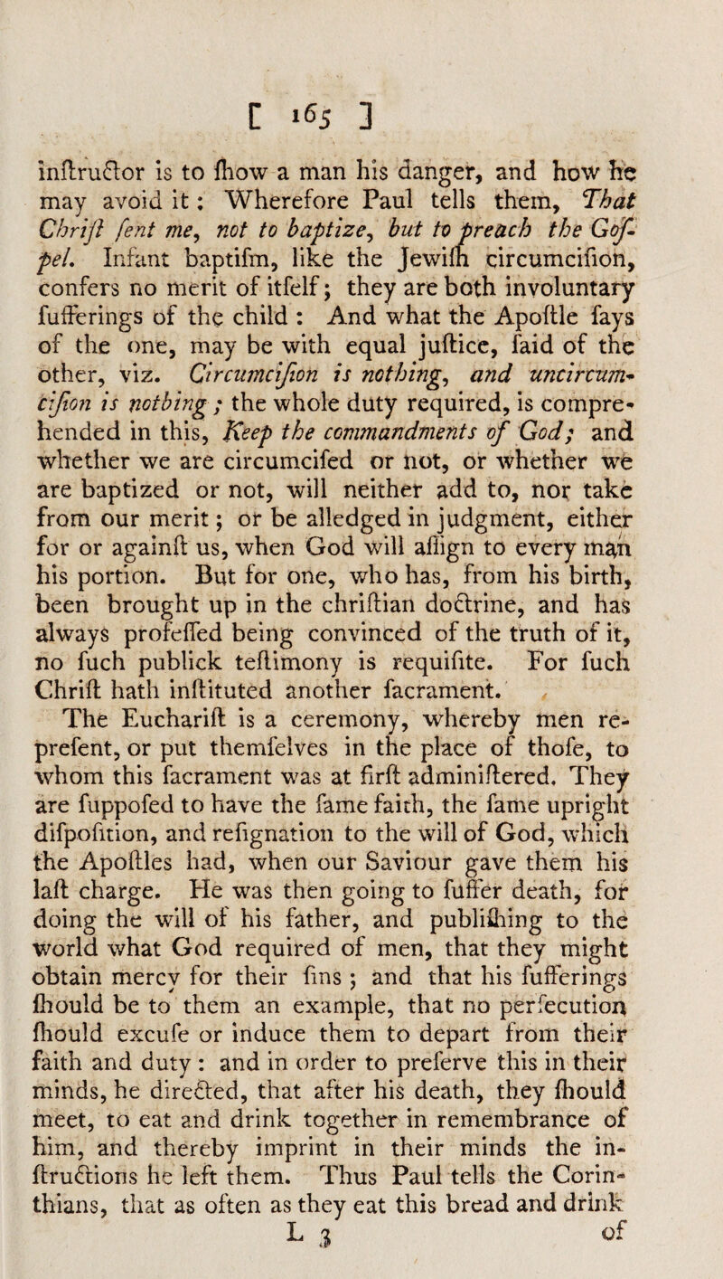 inflru&or is to fhow a man his danger, and how he may avoid it: Wherefore Paul tells them, That Chrifl fent me, not to baptize, but to preach the Gop pel. Infant baptifm, like the Jewifh circumcifion, confers no merit of itfelf; they are both involuntary fufferings of the child : And what the Apoftle fays of the one, may be with equal juflice, faid of the other, viz. Circumci/ion is nothing, and untircttm* tifion is nothing ; the whole duty required, is compre¬ hended in this, Keep the commandments of God; and whether we are circumcifed or not, or whether we are baptized or not, will neither add to, nor take from our merit; or be alledged in judgment, either for or againfl us, when God will afiign to every man his portion. But for one, who has, from his birth, been brought up in the chriffian do&rine, and has always profeffed being convinced of the truth of it, no fuch publick teflimony is requifite. For fuch Chrifl hath inflituted another facrament:. The Eucharifl is a ceremony, whereby men re- prefent, or put themfelves in the place of thofe, to whom this facrament was at firft adminiflered. They are fuppofed to have the fame faith, the fame upright difpofition, and refignation to the will of God, which the Apoflles had, when our Saviour gave them his laft charge. He was then going to fuffer death, for doing the will of his father, and publifhing to the world what God required of men, that they might obtain mercy for their fins ; and that his fufferings fhould be to them an example, that no perfecution fhould excufe or induce them to depart from their faith and duty : and in order to preferve this in their minds, he dire&ed, that after his death, they fhould meet, to eat and drink together in remembrance of him, and thereby imprint in their minds the in- flru£tions he left them. Thus Paul tells the Corin¬ thians, that as often as they eat this bread and drink L 3 of