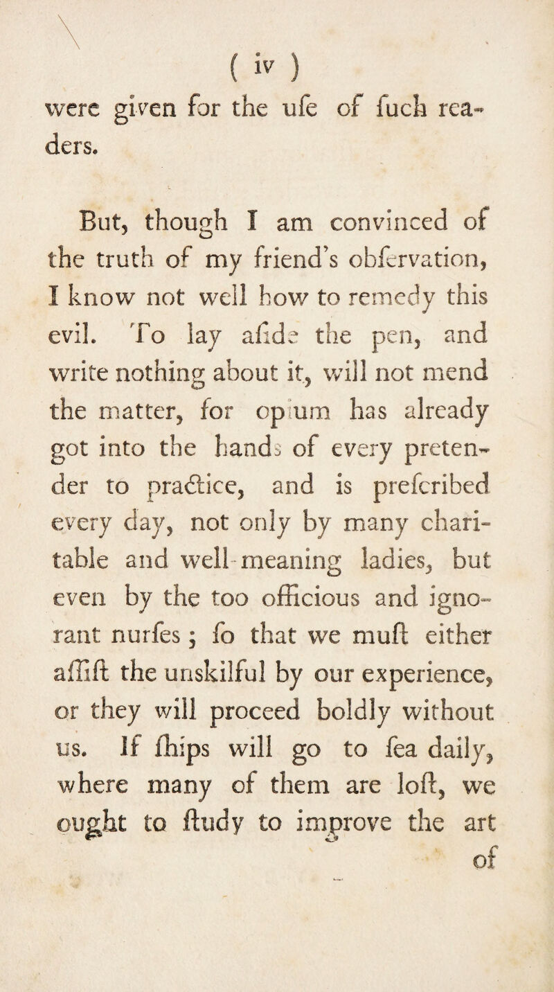 were given for the ufe of inch rea¬ ders. But, though I am convinced oi the truth my friend’s obfervation, I know not well how to remedy this evil. To lay af:de the pen, and write nothing about it, will not mend the matter, for opium has already got into the hands of every preten¬ der to practice, and is preferibed every day, not only by many chari¬ table and well meaning ladies, but even by the too officious and igno¬ rant nurfes; fo that we mull either affift the unskilful by our experience, or they will proceed boldly without us. If ffiips will go to fea daily, where many of them are loft, we ought to ftudy to improve the art of