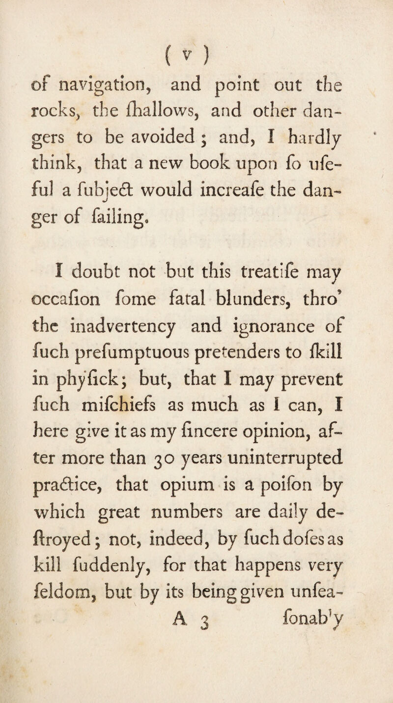 of navigation, and point out the rocks, the fhallows, and other dan¬ gers to be avoided ; and, I hardly think, that a new book upon fo ufe- ful a fubjedt would increafe the dan¬ ger of failing. I doubt not but this treatife may occafion fome fatal blunders, thro’ the inadvertency and ignorance of fuch prefumptuous pretenders to fklll in phyfick; but, that I may prevent fuch mifchiefs as much as 1 can, I here give it as my fincere opinion, af¬ ter more than 30 years uninterrupted practice, that opium is a poifon by which great numbers are daily de- ftroyed; not, indeed, by fuchdofesas kill fuddenly, for that happens very feldom, but by its being given unfea- A 3 fonab!y