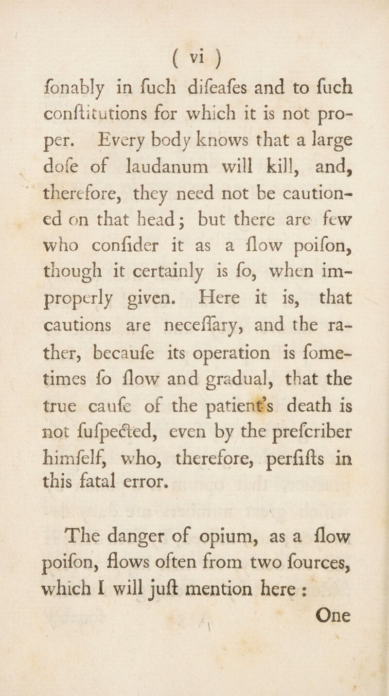 fon ably in fuch difeafes and to fuch confiitutions for which it is not pro¬ per. Every body knows that a large dofe of laudanum will kill, and, therefore, they need not be caution¬ ed on that head; but there are few who conlider it as a /low poifon, though it certainly is fo, when im¬ properly given. Here it is, that cautions are nece/Tary, and the ra¬ ther, becaufe its operation is fome- times fo /low and gradual, that the true caufe of the patient’s death is not fufpedled, even by the preferiber himfelf, who, therefore, perfifts in this fatal error. \ The danger of opium, as a flow poifon, flows often from two lources, which 1 will juft mention here : One