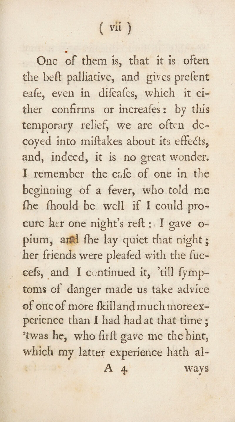 One of them is, that it is often the beft palliative, and gives prefent eafe, even in difeafes, which it ei¬ ther confirms or increafes: by this temporary relief, we are often de¬ coyed into miftakes about its effeds, and, indeed, it is no great wonder. I remember the cafe of one in the beginning of a fever, who told me fhe fhould be well if I could pro¬ cure her one night’s reft : I gave o- pium, aifd fhe lay quiet that night; her friends were pleafed with the fuc- cefs, and I continued it, ’till fymp- toms of danger made us take advice of one of more fkilland much more ex¬ perience than I had had at that time; 5twas he, who firft gave me the hint, which my latter experience hath al- A 4 ways