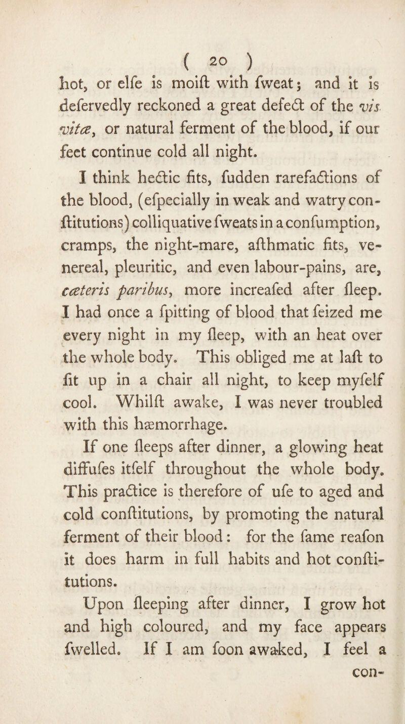 ( 20_ ) hot, or elfe is moift with fweat $ and it is defervedly reckoned a great defed of the vis vita, or natural ferment of the blood, if our feet continue cold all night. I think hedic fits, fudden rarefadions of the blood, (efpecially in weak and watry con¬ futations) colliquative fweats in a confumption, cramps, the night-mare, afthmatic fits, ve¬ nereal, pleuritic, and even labour-pains, are, € ceteris paribus, more increafed after fleep. I had once a fpitting of blood that feized me every night in my fleep, with an heat over the whole body. This obliged me at laft to lit up in a chair all night, to keep myfelf cook Whilft awake, I was never troubled with this haemorrhage. If one fleeps after dinner, a glowing heat diffufes itfelf throughout the whole body. This pradice is therefore of ufe to aged and cold conflitutions, by promoting the natural ferment of their blood: for the fame reafon it does harm in full habits and hot confli¬ tutions. Upon fleeping after dinner, I grow hot and high coloured, and my face appears fwelled. If I am foon awaked, I feel a con-