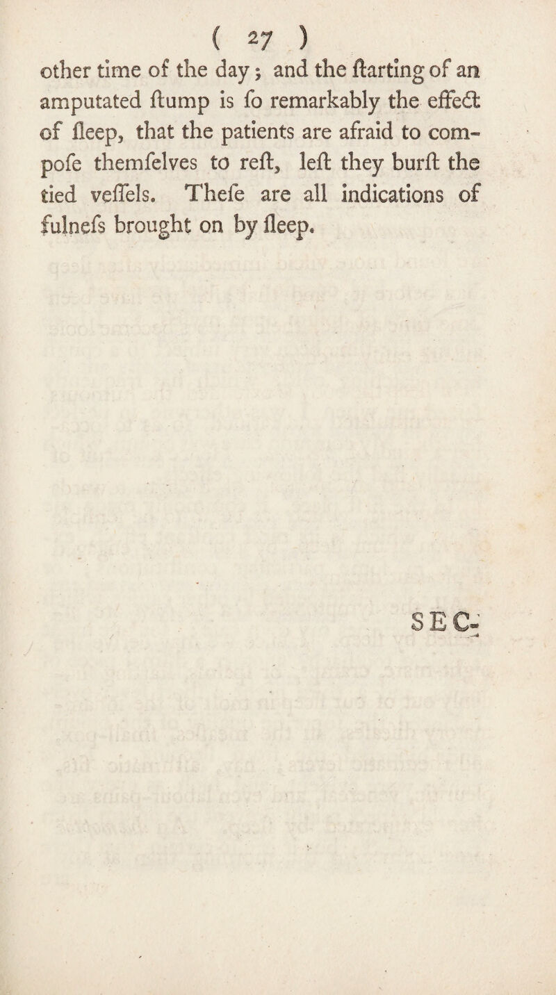other time of the day; and the flatting of an amputated flump is fo remarkably the effect of fleep, that the patients are afraid to com- pofe themfelves to reft3 left they burft the tied veffels. Thefe are all indications of fulnefs brought on by fleep.