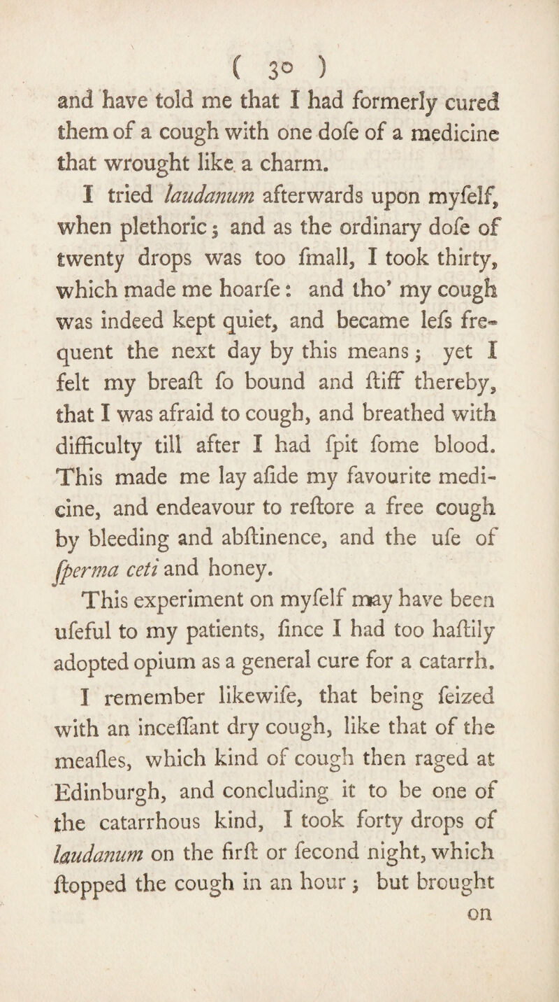 ( 3° ) and have told me that I had formerly cored them of a cough with one dofe of a medicine that wrought like a charm, 1 tried laudanum afterwards upon myfelf, when plethoric | and as the ordinary dofe of twenty drops was too fmall, I took thirty, which made me hoarfe: and tho* my cough was indeed kept quiet* and became lefs fre¬ quent the next day by this means; yet I felt my bread: fo bound and ftiff thereby* that I was afraid to cough, and breathed with difficulty till after I had fpit fome blood. This made me lay afide my favourite medi¬ cine, and endeavour to reftore a free cough by bleeding and abftinence, and the ufe of fperma ceti and honey. This experiment on myfelf may have been ufeful to my patients, fince I had too haftily adopted opium as a general cure for a catarrh. I remember likewife, that being feized with an inceffant dry cough, like that of the mealies, which kind of cough then raged at Edinburgh, and concluding it to be one of the catarrhous kind, I took forty drops of laudanum on the firft or fecond night, which flopped the cough in an hour ; but brought on