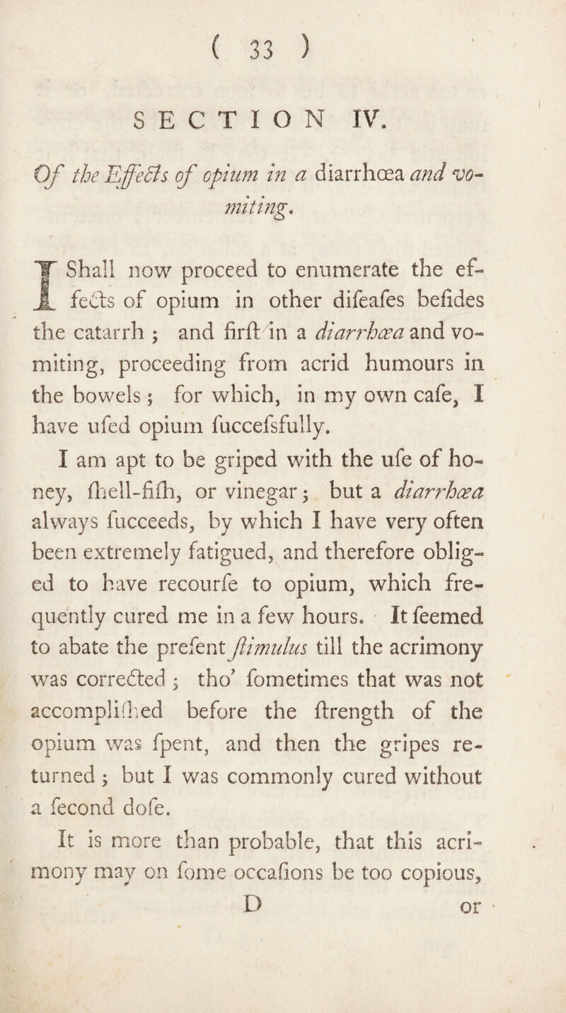 SECTION IV. Of the Effects of opium in a diarrhoea and vo¬ miting* I Shall now proceed to enumerate the ef¬ fects of opium in other difeafes hefides the catarrh ; and firftin a diarrhoea and vo¬ miting. proceeding from acrid humours in the bowels; for which, in my own cafe, I have ufed opium fuccefsfuily. I am apt to be griped with the ufe of ho¬ ney, fliell-Mi, or vinegar ; but a diarrhoea always fucceeds, by which I have very often been extremely fatigued, and therefore oblig¬ ed to have recourfe to opium, which fre¬ quently cured me in a few hours. It feemed to abate the prefect fiimulus till the acrimony was corrected ; tho* fometimes that was not accompli (bed before the ftrength of the opium was fpent, and then the gripes re¬ turned ; but I was commonly cured without a fecond dole. It is more than probable, that this acri¬ mony may on fome occasions he too copious, D or