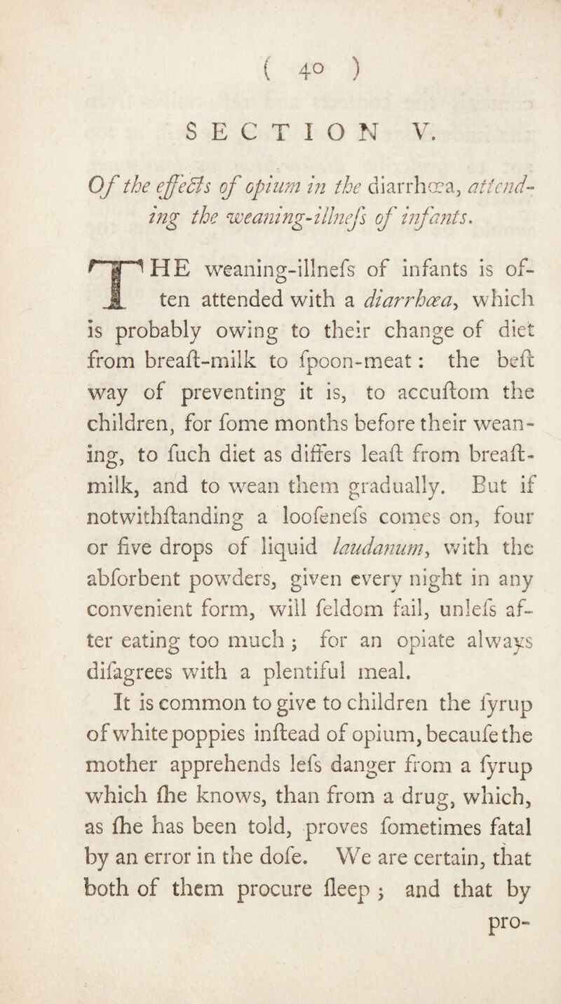 ( 4° ) SECTION V. Of the effects of opium in the diarrhoea., attend¬ ing the cweaning-iiinef of infants, HE weaning-illnefs of infants is of¬ ten attended with a diarrhoea, which is probably owing to their change of diet from breaft-milk to fpoon-meat: the beft way of preventing it is, to accuftom the children, for fome months before their wean¬ ing, to fuch diet as differs lead from breaft- milk, and to wean them gradually. But if notwithftanding a loofenefs comes on, four or five drops of liquid laudanum, with the abforbent powders, given every night in any convenient form, will feldom fail, unlefs af¬ ter eating too much ; for an opiate always difagrees with a plentiful meal. It is common to give to children the fyrup of white poppies inftead of opium, becaufe the mother apprehends lefs danger from a fyrup which file knows, than from a drug, which, as fhe has been told, proves fometimes fatal by an error in the dofe. We are certain, that both of them procure deep ; and that by pro-