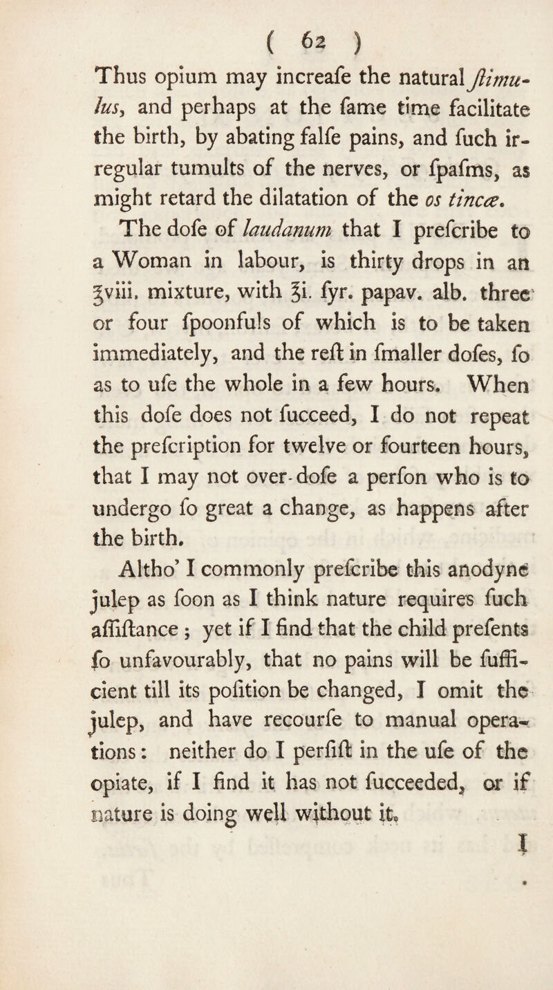 Thus opium may increafe the natural Jlimu- lus, and perhaps at the fame time facilitate the birth, by abating falfe pains, and fuch ir¬ regular tumults of the nerves, or fpafms, as might retard the dilatation of the os tinea. The dofe of laudanum that I preferibe to a Woman in labour, is thirty drops in an gviii. mixture, with §i. fyr. papav. alb. three or four fpoonfuls of which is to be taken immediately, and the reft in fmaller dofes, fo as to ufe the whole in a few hours. When this dofe does not fucceed, I do not repeat the prefeription for twelve or fourteen hours, that I may not over-dofe a perfon who is to undergo fo great a change, as happens after the birth. Altho’ I commonly preferibe this anodyne julep as foon as I think nature requires fuch affiftance ; yet if I find that the child prefents fo unfavourably, that no pains will be fufii- cient till its pofition be changed, I omit the julep, and have recourfe to manual opera* lions: neither do I perfift in the ufe of the opiate, if I find it has not fucceeded, or if nature is doing well without it, l