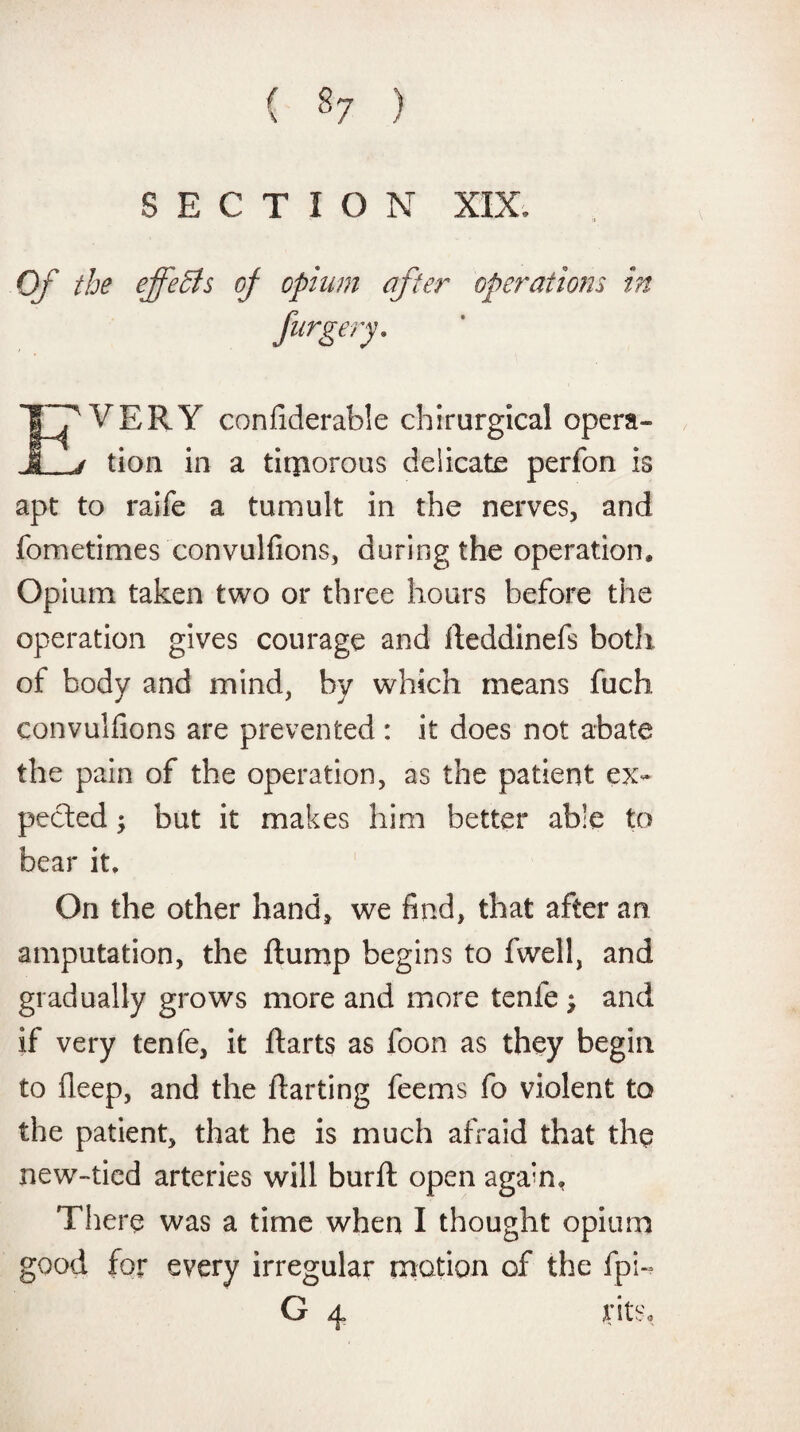 ( ) SECTION XIX. VERY confiderable chirurgical opera- I j tion in a timorous delicate perfon is apt to raife a tumult in the nerves, and fometimes convulfions, during the operation. Opium taken two or three hours before the operation gives courage and Iteddinefs both of body and mind, by which means fuch convulfions are prevented: it does not abate the pain of the operation, as the patient ex¬ pected •&gt; but it makes him better able to bear it. On the other hand, we find, that after an amputation, the dump begins to fwell, and gradually grows more and more tenfe 9 and if very tenfe, it darts as foon as they begin to deep, and the darting feems fo violent to the patient, that he is much afraid that the new-tied arteries will burft open aga’n, There was a time when I thought opium good for every irregular motion of the fpi-