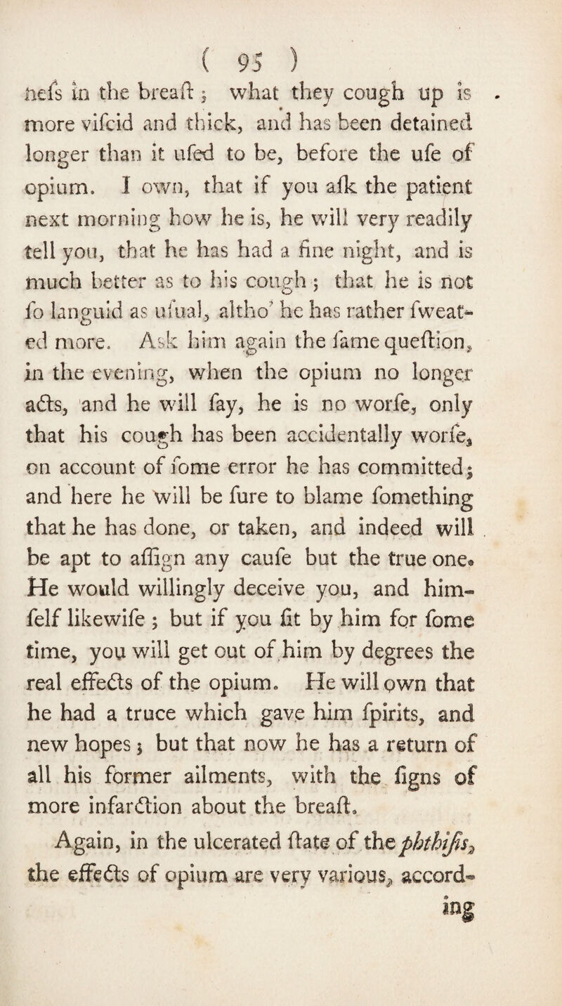 nefs in the breaft $ what they cough up is - more vifcid and thick, and has been detained longer than it ufed to be, before the ufe of opium. I own, that if you afk the patient next morning how he is, he will very readily tell you, that he has had a fine night, and is much better as to his cough; that he is not fo languid as ukial, altho' he has rather fweat- ed more. Ask him again the iamequeftion, in the evening, when the opium no longer adts, and he will fay, he is no worfe, only that his cough has been accidentally worfe* on account of fome error he has committed 9 and here he will be fure to blame fomething that he has done, or taken, and indeed will be apt to affign any caufe but the true one® He would willingly deceive you, and him- felf likewife ; but if you fit by him for fome time, you will get out of him by degrees the real effedts of the opium. He will own that he had a truce which gave him fpirits, and new hopes $ but that now he has a return of all his former ailments, with the figns of more infardtion about the breaft. Again, in the ulcerated ftate of thcpbthifis3 the effedts of opium are very various^ accord¬ ing