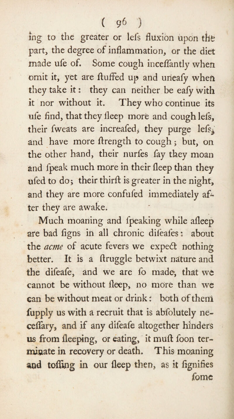 ing to the greater or lefs fluxion upon the part, the degree of inflammation, or the diet made ufe of. Some cough inceflantly when omit it, yet are fluffed up and uneafy when they take it: they can neither be eafy with it nor without it. They who continue its ufe find, that they fleep more and cough lefs, their fweats are increafed, they purge lefs^ and have more ftrength to cough; but, on the other hand, their nurfes fay they moan and fpeak much more in their fleep than they ufed to do; their thirft is greater in the night, and they are more confufed immediately af¬ ter they are awake. Much moaning and fpeaking while afleep are bad figns in all chronic difeafes: about the acme of acute fevers we expedt nothing better. It is a ftruggle betwixt nature and the difeafe, and we are fo made, that we cannot be without fleep, no more than we can be without meat or drink: both of then! fupply us with a recruit that is abfolutely ne~ ceflary, and if any difeafe altogether hinders us from ileeping, or eating, it muft foon ter¬ minate in recovery or death. This moaning and tofling in our fleep then, as it fignifies feme