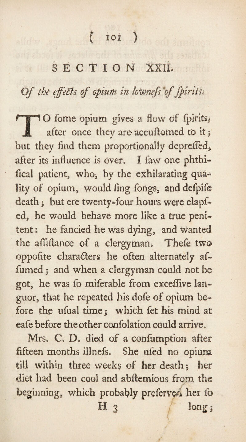 SECTION XXII Of the effeBs of opium in kwnefs 'offpirtth O feme opium gives a flow of fplrits* JL after once they are accuftomed to it $ but they find them proportionally depreffed^ after its influence is over. I faw one phthi- fical patient, who, by the exhilarating qua¬ lity of opium, would fing fongs, and defpife death; but ere twenty-four hours were elapf- ed, he would behave more like a true peni¬ tent : he fancied he was dying, and wanted the afiiftance of a clergyman,, Thefe two oppofite characters he often alternately af- fumed ; and when a clergyman could not be got, he was fo miferable from exceffive lan¬ guor, that he repeated his dofe of opium be¬ fore the ufual time; which fet his mind at cafe before the other confolation could arrive, Mrs. C, Do died of a confumption after fifteen months illnefs. She ufed no opium till within three weeks of her death; her diet had been cool and abftemious from the beginning, which probably preferve^ her f© H 3 long j